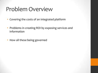 Problem Overview
• Covering the costs of an integrated platform

• Problems in creating ROI by exposing services and
  information

• How all these being governed
 