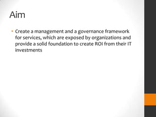Aim
• Create a management and a governance framework
  for services, which are exposed by organizations and
  provide a solid foundation to create ROI from their IT
  investments
 