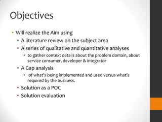 Objectives
• Will realize the Aim using
  • A literature review on the subject area
  • A series of qualitative and quantitative analyses
     • to gather context details about the problem domain, about
       service consumer, developer & integrator
  • A Gap analysis
     • of what’s being implemented and used versus what’s
       required by the business.
  • Solution as a POC
  • Solution evaluation
 