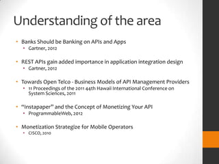 Understanding of the area
• Banks Should be Banking on APIs and Apps
  • Gartner, 2012

• REST APIs gain added importance in application integration design
  • Gartner, 2012

• Towards Open Telco - Business Models of API Management Providers
  • 11 Proceedings of the 2011 44th Hawaii International Conference on
    System Sciences, 2011

• “Instapaper” and the Concept of Monetizing Your API
  • ProgrammableWeb, 2012

• Monetization Strategize for Mobile Operators
  • CISCO, 2010
 