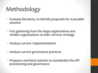 Methodology
• Evaluate literature, to identify proposals for a possible
  solution

• Fact gathering from the large organizations and
  smaller organizations on their services strategy

• Analyze current implementations

• Analyze current governance practices

• Propose a technical solution to standardize the API
  provisioning and governance
 
