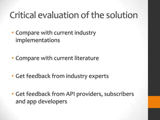 Critical evaluation of the solution
• Compare with current industry
  implementations

• Compare with current literature

• Get feedback from industry experts

• Get feedback from API providers, subscribers
  and app developers
 