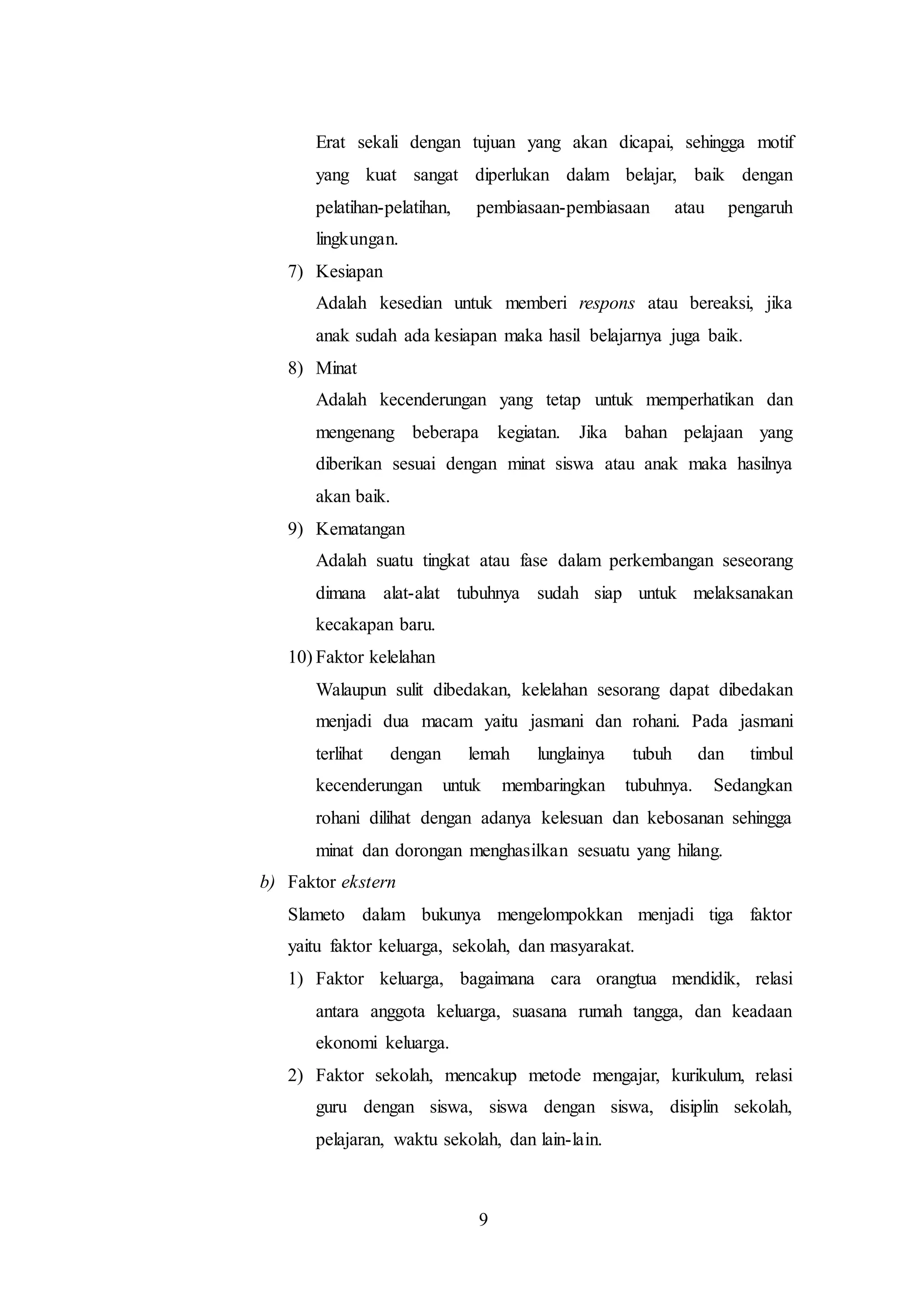 Erat sekali dengan tujuan yang akan dicapai, sehingga motif 
yang kuat sangat diperlukan dalam belajar, baik dengan 
pelatihan-pelatihan, pembiasaan-pembiasaan atau pengaruh 
lingkungan. 
9 
7) Kesiapan 
Adalah kesedian untuk memberi respons atau bereaksi, jika 
anak sudah ada kesiapan maka hasil belajarnya juga baik. 
8) Minat 
Adalah kecenderungan yang tetap untuk memperhatikan dan 
mengenang beberapa kegiatan. Jika bahan pelajaan yang 
diberikan sesuai dengan minat siswa atau anak maka hasilnya 
akan baik. 
9) Kematangan 
Adalah suatu tingkat atau fase dalam perkembangan seseorang 
dimana alat-alat tubuhnya sudah siap untuk melaksanakan 
kecakapan baru. 
10) Faktor kelelahan 
Walaupun sulit dibedakan, kelelahan sesorang dapat dibedakan 
menjadi dua macam yaitu jasmani dan rohani. Pada jasmani 
terlihat dengan lemah lunglainya tubuh dan timbul 
kecenderungan untuk membaringkan tubuhnya. Sedangkan 
rohani dilihat dengan adanya kelesuan dan kebosanan sehingga 
minat dan dorongan menghasilkan sesuatu yang hilang. 
b) Faktor ekstern 
Slameto dalam bukunya mengelompokkan menjadi tiga faktor 
yaitu faktor keluarga, sekolah, dan masyarakat. 
1) Faktor keluarga, bagaimana cara orangtua mendidik, relasi 
antara anggota keluarga, suasana rumah tangga, dan keadaan 
ekonomi keluarga. 
2) Faktor sekolah, mencakup metode mengajar, kurikulum, relasi 
guru dengan siswa, siswa dengan siswa, disiplin sekolah, 
pelajaran, waktu sekolah, dan lain-lain. 
 