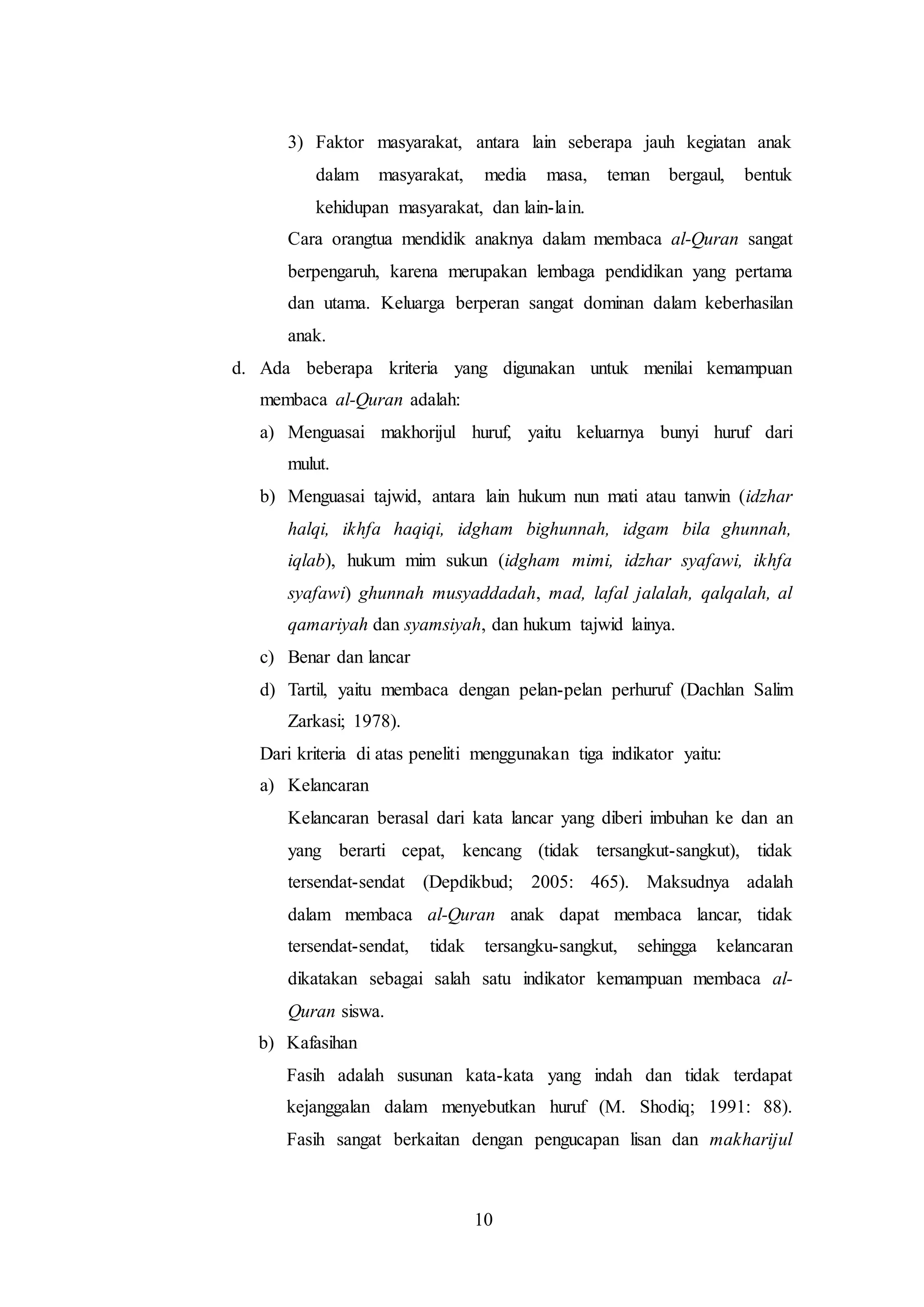 3) Faktor masyarakat, antara lain seberapa jauh kegiatan anak 
dalam masyarakat, media masa, teman bergaul, bentuk 
kehidupan masyarakat, dan lain-lain. 
Cara orangtua mendidik anaknya dalam membaca al-Quran sangat 
berpengaruh, karena merupakan lembaga pendidikan yang pertama 
dan utama. Keluarga berperan sangat dominan dalam keberhasilan 
anak. 
d. Ada beberapa kriteria yang digunakan untuk menilai kemampuan 
membaca al-Quran adalah: 
a) Menguasai makhorijul huruf, yaitu keluarnya bunyi huruf dari 
10 
mulut. 
b) Menguasai tajwid, antara lain hukum nun mati atau tanwin (idzhar 
halqi, ikhfa haqiqi, idgham bighunnah, idgam bila ghunnah, 
iqlab), hukum mim sukun (idgham mimi, idzhar syafawi, ikhfa 
syafawi) ghunnah musyaddadah, mad, lafal jalalah, qalqalah, al 
qamariyah dan syamsiyah, dan hukum tajwid lainya. 
c) Benar dan lancar 
d) Tartil, yaitu membaca dengan pelan-pelan perhuruf (Dachlan Salim 
Zarkasi; 1978). 
Dari kriteria di atas peneliti menggunakan tiga indikator yaitu: 
a) Kelancaran 
Kelancaran berasal dari kata lancar yang diberi imbuhan ke dan an 
yang berarti cepat, kencang (tidak tersangkut-sangkut), tidak 
tersendat-sendat (Depdikbud; 2005: 465). Maksudnya adalah 
dalam membaca al-Quran anak dapat membaca lancar, tidak 
tersendat-sendat, tidak tersangku-sangkut, sehingga kelancaran 
dikatakan sebagai salah satu indikator kemampuan membaca al- 
Quran siswa. 
b) Kafasihan 
Fasih adalah susunan kata-kata yang indah dan tidak terdapat 
kejanggalan dalam menyebutkan huruf (M. Shodiq; 1991: 88). 
Fasih sangat berkaitan dengan pengucapan lisan dan makharijul 
 