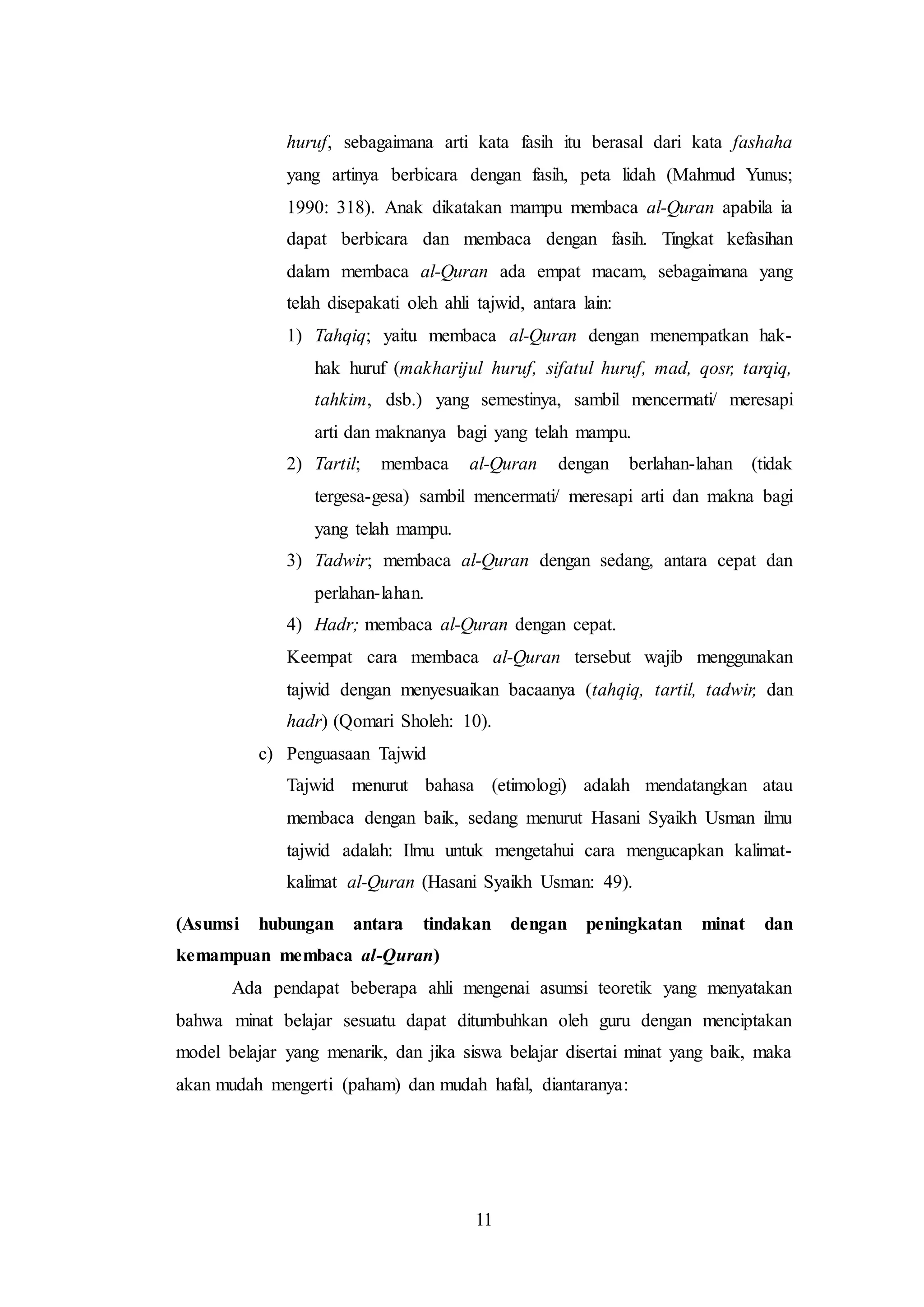 huruf, sebagaimana arti kata fasih itu berasal dari kata fashaha 
yang artinya berbicara dengan fasih, peta lidah (Mahmud Yunus; 
1990: 318). Anak dikatakan mampu membaca al-Quran apabila ia 
dapat berbicara dan membaca dengan fasih. Tingkat kefasihan 
dalam membaca al-Quran ada empat macam, sebagaimana yang 
telah disepakati oleh ahli tajwid, antara lain: 
1) Tahqiq; yaitu membaca al-Quran dengan menempatkan hak-hak 
huruf (makharijul huruf, sifatul huruf, mad, qosr, tarqiq, 
tahkim, dsb.) yang semestinya, sambil mencermati/ meresapi 
arti dan maknanya bagi yang telah mampu. 
2) Tartil; membaca al-Quran dengan berlahan-lahan (tidak 
tergesa-gesa) sambil mencermati/ meresapi arti dan makna bagi 
yang telah mampu. 
3) Tadwir; membaca al-Quran dengan sedang, antara cepat dan 
11 
perlahan-lahan. 
4) Hadr; membaca al-Quran dengan cepat. 
Keempat cara membaca al-Quran tersebut wajib menggunakan 
tajwid dengan menyesuaikan bacaanya (tahqiq, tartil, tadwir, dan 
hadr) (Qomari Sholeh: 10). 
c) Penguasaan Tajwid 
Tajwid menurut bahasa (etimologi) adalah mendatangkan atau 
membaca dengan baik, sedang menurut Hasani Syaikh Usman ilmu 
tajwid adalah: Ilmu untuk mengetahui cara mengucapkan kalimat-kalimat 
al-Quran (Hasani Syaikh Usman: 49). 
(Asumsi hubungan antara tindakan dengan peningkatan minat dan 
kemampuan membaca al-Quran) 
Ada pendapat beberapa ahli mengenai asumsi teoretik yang menyatakan 
bahwa minat belajar sesuatu dapat ditumbuhkan oleh guru dengan menciptakan 
model belajar yang menarik, dan jika siswa belajar disertai minat yang baik, maka 
akan mudah mengerti (paham) dan mudah hafal, diantaranya: 
 