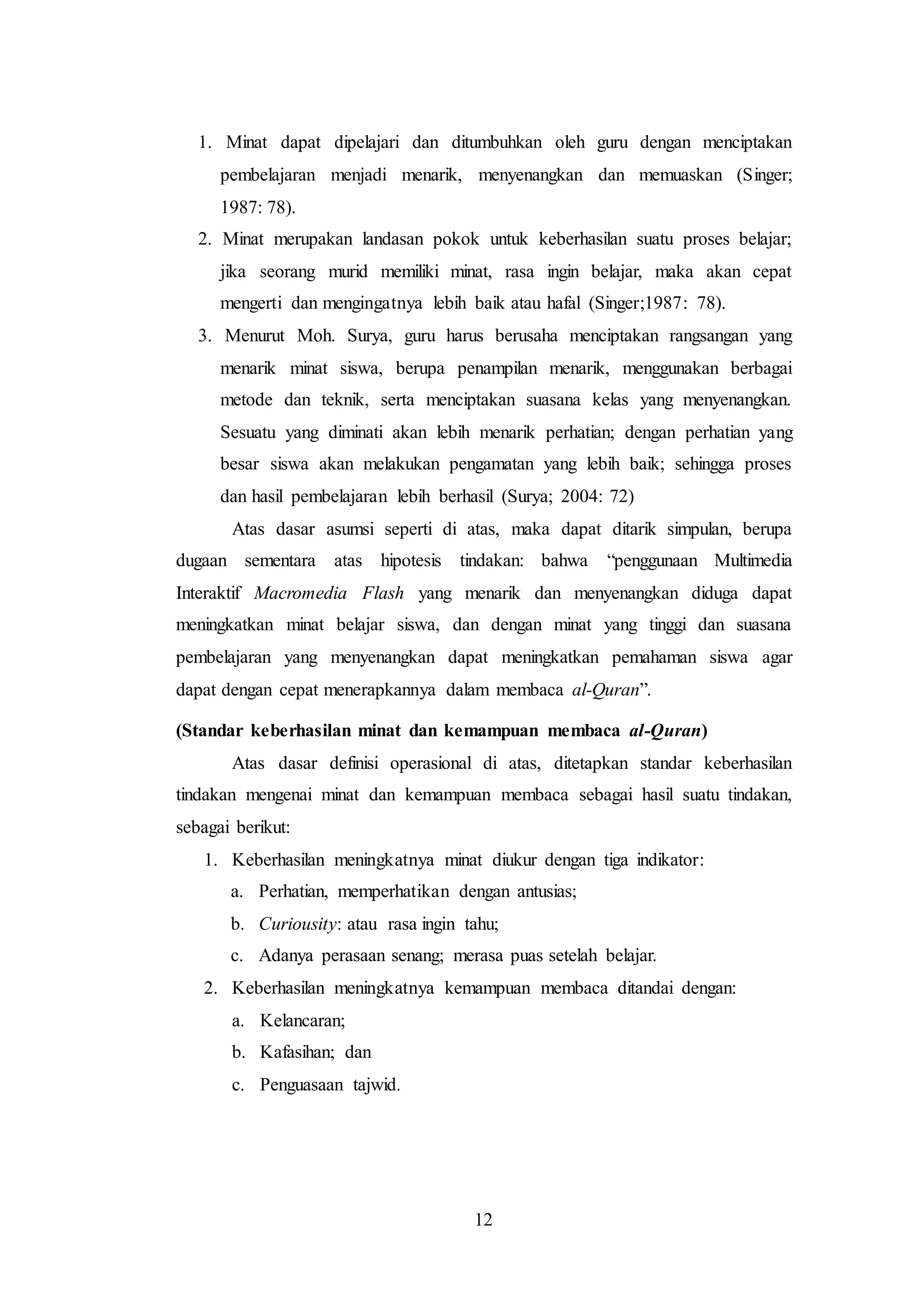 1. Minat dapat dipelajari dan ditumbuhkan oleh guru dengan menciptakan 
pembelajaran menjadi menarik, menyenangkan dan memuaskan (Singer; 
1987: 78). 
2. Minat merupakan landasan pokok untuk keberhasilan suatu proses belajar; 
jika seorang murid memiliki minat, rasa ingin belajar, maka akan cepat 
mengerti dan mengingatnya lebih baik atau hafal (Singer;1987: 78). 
3. Menurut Moh. Surya, guru harus berusaha menciptakan rangsangan yang 
menarik minat siswa, berupa penampilan menarik, menggunakan berbagai 
metode dan teknik, serta menciptakan suasana kelas yang menyenangkan. 
Sesuatu yang diminati akan lebih menarik perhatian; dengan perhatian yang 
besar siswa akan melakukan pengamatan yang lebih baik; sehingga proses 
dan hasil pembelajaran lebih berhasil (Surya; 2004: 72) 
Atas dasar asumsi seperti di atas, maka dapat ditarik simpulan, berupa 
dugaan sementara atas hipotesis tindakan: bahwa “penggunaan Multimedia 
Interaktif Macromedia Flash yang menarik dan menyenangkan diduga dapat 
meningkatkan minat belajar siswa, dan dengan minat yang tinggi dan suasana 
pembelajaran yang menyenangkan dapat meningkatkan pemahaman siswa agar 
dapat dengan cepat menerapkannya dalam membaca al-Quran”. 
(Standar keberhasilan minat dan kemampuan membaca al-Quran) 
Atas dasar definisi operasional di atas, ditetapkan standar keberhasilan 
tindakan mengenai minat dan kemampuan membaca sebagai hasil suatu tindakan, 
sebagai berikut: 
1. Keberhasilan meningkatnya minat diukur dengan tiga indikator: 
a. Perhatian, memperhatikan dengan antusias; 
b. Curiousity: atau rasa ingin tahu; 
c. Adanya perasaan senang; merasa puas setelah belajar. 
2. Keberhasilan meningkatnya kemampuan membaca ditandai dengan: 
12 
a. Kelancaran; 
b. Kafasihan; dan 
c. Penguasaan tajwid. 
 