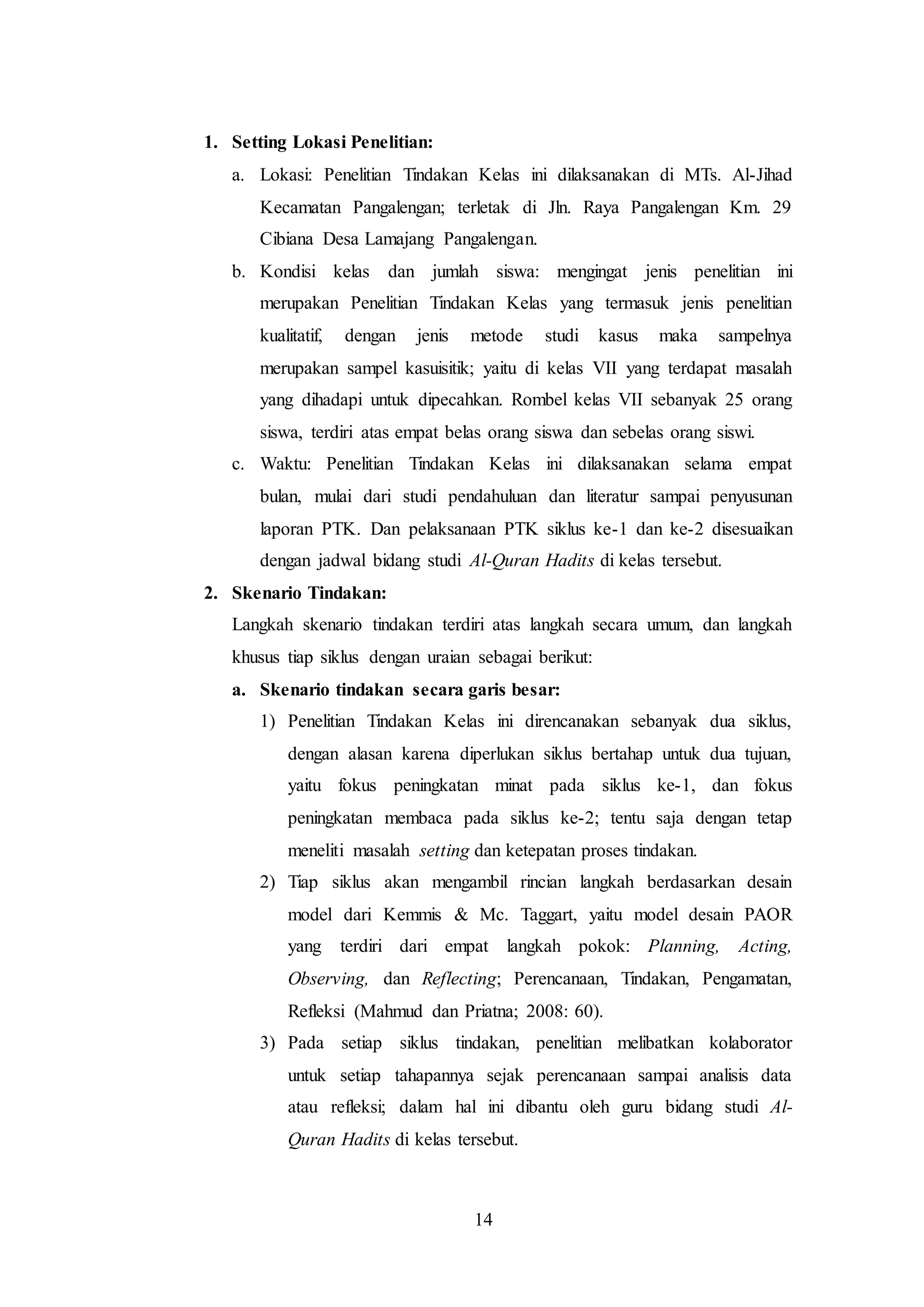 14 
1. Setting Lokasi Penelitian: 
a. Lokasi: Penelitian Tindakan Kelas ini dilaksanakan di MTs. Al-Jihad 
Kecamatan Pangalengan; terletak di Jln. Raya Pangalengan Km. 29 
Cibiana Desa Lamajang Pangalengan. 
b. Kondisi kelas dan jumlah siswa: mengingat jenis penelitian ini 
merupakan Penelitian Tindakan Kelas yang termasuk jenis penelitian 
kualitatif, dengan jenis metode studi kasus maka sampelnya 
merupakan sampel kasuisitik; yaitu di kelas VII yang terdapat masalah 
yang dihadapi untuk dipecahkan. Rombel kelas VII sebanyak 25 orang 
siswa, terdiri atas empat belas orang siswa dan sebelas orang siswi. 
c. Waktu: Penelitian Tindakan Kelas ini dilaksanakan selama empat 
bulan, mulai dari studi pendahuluan dan literatur sampai penyusunan 
laporan PTK. Dan pelaksanaan PTK siklus ke-1 dan ke-2 disesuaikan 
dengan jadwal bidang studi Al-Quran Hadits di kelas tersebut. 
2. Skenario Tindakan: 
Langkah skenario tindakan terdiri atas langkah secara umum, dan langkah 
khusus tiap siklus dengan uraian sebagai berikut: 
a. Skenario tindakan secara garis besar: 
1) Penelitian Tindakan Kelas ini direncanakan sebanyak dua siklus, 
dengan alasan karena diperlukan siklus bertahap untuk dua tujuan, 
yaitu fokus peningkatan minat pada siklus ke-1, dan fokus 
peningkatan membaca pada siklus ke-2; tentu saja dengan tetap 
meneliti masalah setting dan ketepatan proses tindakan. 
2) Tiap siklus akan mengambil rincian langkah berdasarkan desain 
model dari Kemmis & Mc. Taggart, yaitu model desain PAOR 
yang terdiri dari empat langkah pokok: Planning, Acting, 
Observing, dan Reflecting; Perencanaan, Tindakan, Pengamatan, 
Refleksi (Mahmud dan Priatna; 2008: 60). 
3) Pada setiap siklus tindakan, penelitian melibatkan kolaborator 
untuk setiap tahapannya sejak perencanaan sampai analisis data 
atau refleksi; dalam hal ini dibantu oleh guru bidang studi Al- 
Quran Hadits di kelas tersebut. 
 