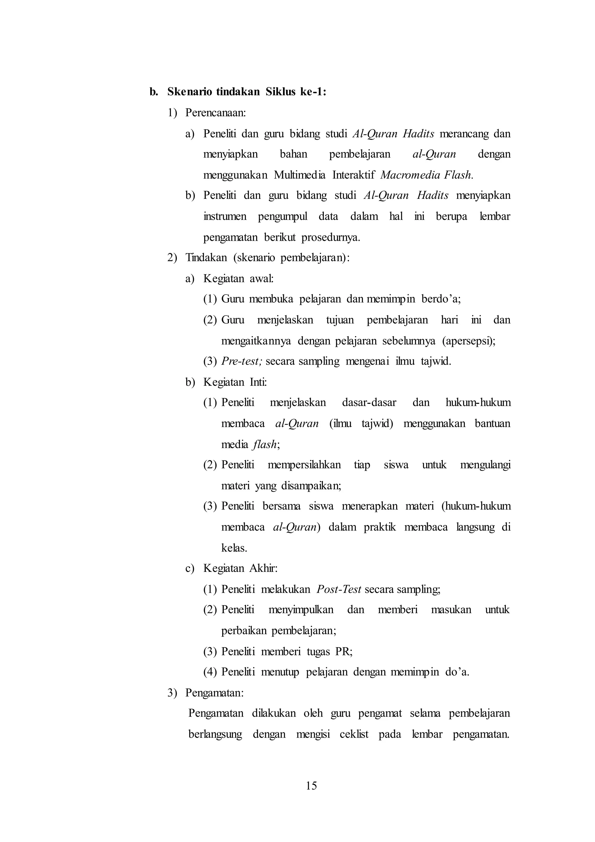 b. Skenario tindakan Siklus ke-1: 
15 
1) Perencanaan: 
a) Peneliti dan guru bidang studi Al-Quran Hadits merancang dan 
menyiapkan bahan pembelajaran al-Quran dengan 
menggunakan Multimedia Interaktif Macromedia Flash. 
b) Peneliti dan guru bidang studi Al-Quran Hadits menyiapkan 
instrumen pengumpul data dalam hal ini berupa lembar 
pengamatan berikut prosedurnya. 
2) Tindakan (skenario pembelajaran): 
a) Kegiatan awal: 
(1) Guru membuka pelajaran dan memimpin berdo’a; 
(2) Guru menjelaskan tujuan pembelajaran hari ini dan 
mengaitkannya dengan pelajaran sebelumnya (apersepsi); 
(3) Pre-test; secara sampling mengenai ilmu tajwid. 
b) Kegiatan Inti: 
(1) Peneliti menjelaskan dasar-dasar dan hukum-hukum 
membaca al-Quran (ilmu tajwid) menggunakan bantuan 
media flash; 
(2) Peneliti mempersilahkan tiap siswa untuk mengulangi 
materi yang disampaikan; 
(3) Peneliti bersama siswa menerapkan materi (hukum-hukum 
membaca al-Quran) dalam praktik membaca langsung di 
kelas. 
c) Kegiatan Akhir: 
(1) Peneliti melakukan Post-Test secara sampling; 
(2) Peneliti menyimpulkan dan memberi masukan untuk 
perbaikan pembelajaran; 
(3) Peneliti memberi tugas PR; 
(4) Peneliti menutup pelajaran dengan memimpin do’a. 
3) Pengamatan: 
Pengamatan dilakukan oleh guru pengamat selama pembelajaran 
berlangsung dengan mengisi ceklist pada lembar pengamatan. 
 