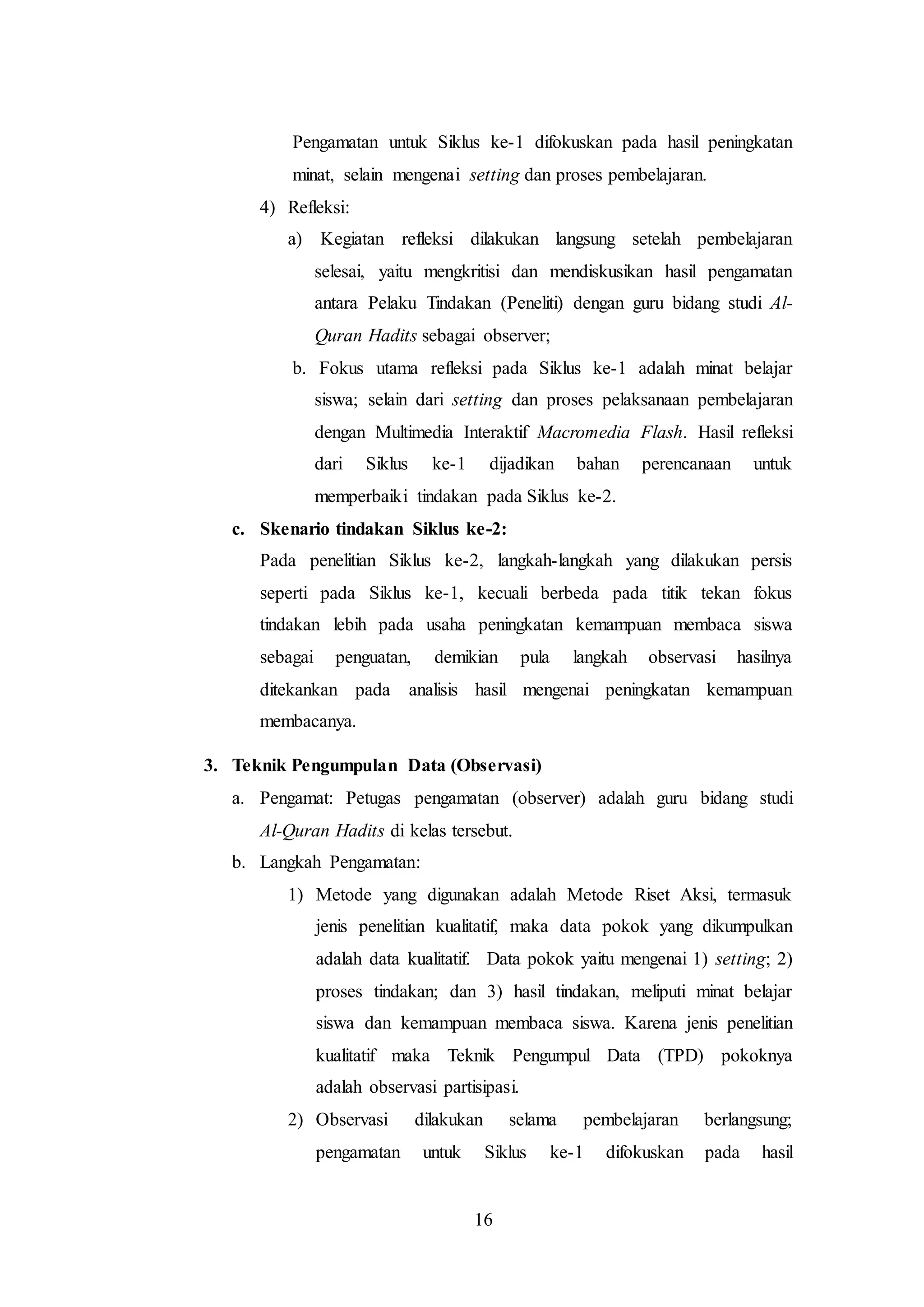 Pengamatan untuk Siklus ke-1 difokuskan pada hasil peningkatan 
minat, selain mengenai setting dan proses pembelajaran. 
16 
4) Refleksi: 
a) Kegiatan refleksi dilakukan langsung setelah pembelajaran 
selesai, yaitu mengkritisi dan mendiskusikan hasil pengamatan 
antara Pelaku Tindakan (Peneliti) dengan guru bidang studi Al- 
Quran Hadits sebagai observer; 
b. Fokus utama refleksi pada Siklus ke-1 adalah minat belajar 
siswa; selain dari setting dan proses pelaksanaan pembelajaran 
dengan Multimedia Interaktif Macromedia Flash. Hasil refleksi 
dari Siklus ke-1 dijadikan bahan perencanaan untuk 
memperbaiki tindakan pada Siklus ke-2. 
c. Skenario tindakan Siklus ke-2: 
Pada penelitian Siklus ke-2, langkah-langkah yang dilakukan persis 
seperti pada Siklus ke-1, kecuali berbeda pada titik tekan fokus 
tindakan lebih pada usaha peningkatan kemampuan membaca siswa 
sebagai penguatan, demikian pula langkah observasi hasilnya 
ditekankan pada analisis hasil mengenai peningkatan kemampuan 
membacanya. 
3. Teknik Pengumpulan Data (Observasi) 
a. Pengamat: Petugas pengamatan (observer) adalah guru bidang studi 
Al-Quran Hadits di kelas tersebut. 
b. Langkah Pengamatan: 
1) Metode yang digunakan adalah Metode Riset Aksi, termasuk 
jenis penelitian kualitatif, maka data pokok yang dikumpulkan 
adalah data kualitatif. Data pokok yaitu mengenai 1) setting; 2) 
proses tindakan; dan 3) hasil tindakan, meliputi minat belajar 
siswa dan kemampuan membaca siswa. Karena jenis penelitian 
kualitatif maka Teknik Pengumpul Data (TPD) pokoknya 
adalah observasi partisipasi. 
2) Observasi dilakukan selama pembelajaran berlangsung; 
pengamatan untuk Siklus ke-1 difokuskan pada hasil 
 