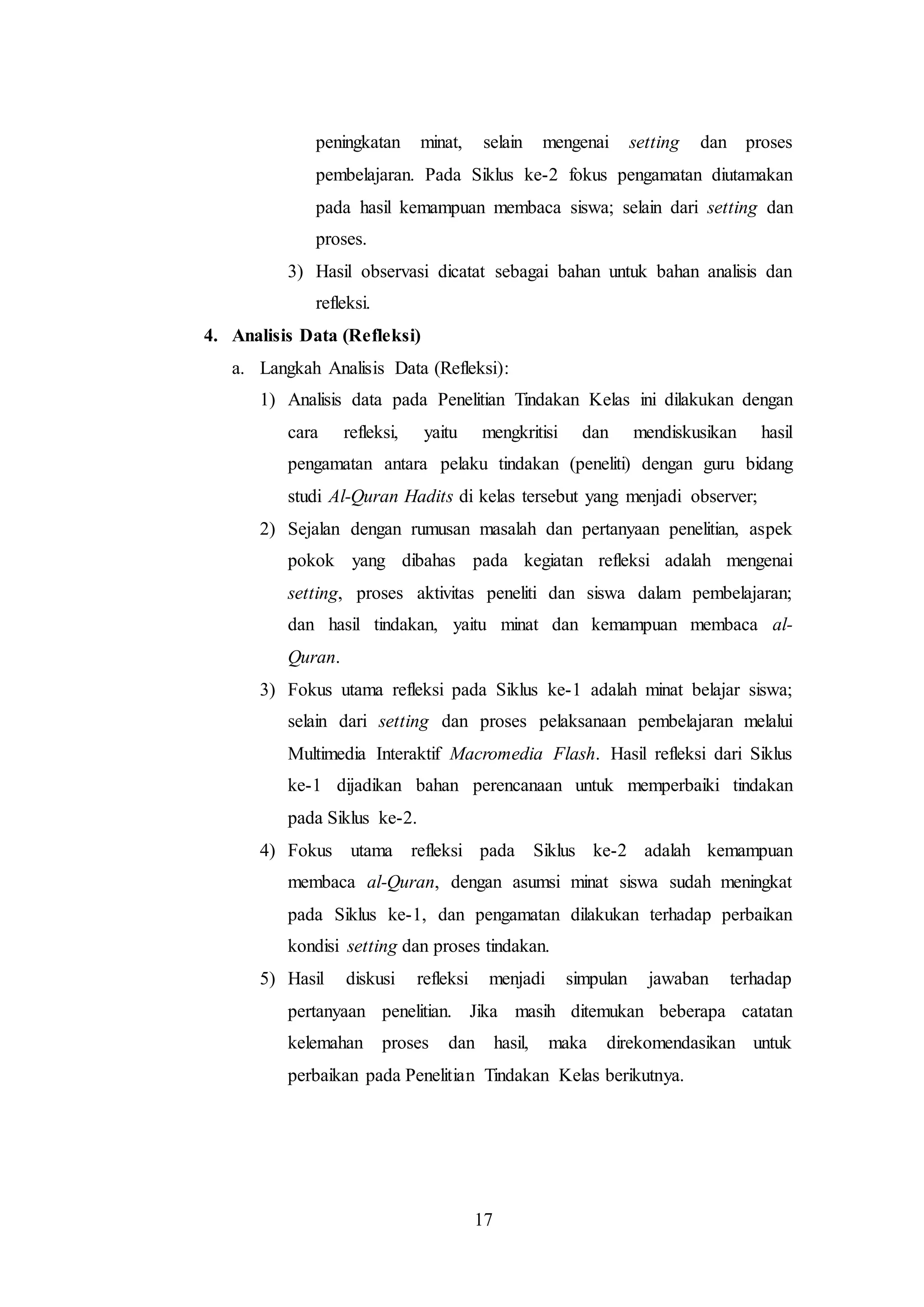 peningkatan minat, selain mengenai setting dan proses 
pembelajaran. Pada Siklus ke-2 fokus pengamatan diutamakan 
pada hasil kemampuan membaca siswa; selain dari setting dan 
proses. 
3) Hasil observasi dicatat sebagai bahan untuk bahan analisis dan 
17 
refleksi. 
4. Analisis Data (Refleksi) 
a. Langkah Analisis Data (Refleksi): 
1) Analisis data pada Penelitian Tindakan Kelas ini dilakukan dengan 
cara refleksi, yaitu mengkritisi dan mendiskusikan hasil 
pengamatan antara pelaku tindakan (peneliti) dengan guru bidang 
studi Al-Quran Hadits di kelas tersebut yang menjadi observer; 
2) Sejalan dengan rumusan masalah dan pertanyaan penelitian, aspek 
pokok yang dibahas pada kegiatan refleksi adalah mengenai 
setting, proses aktivitas peneliti dan siswa dalam pembelajaran; 
dan hasil tindakan, yaitu minat dan kemampuan membaca al- 
Quran. 
3) Fokus utama refleksi pada Siklus ke-1 adalah minat belajar siswa; 
selain dari setting dan proses pelaksanaan pembelajaran melalui 
Multimedia Interaktif Macromedia Flash. Hasil refleksi dari Siklus 
ke-1 dijadikan bahan perencanaan untuk memperbaiki tindakan 
pada Siklus ke-2. 
4) Fokus utama refleksi pada Siklus ke-2 adalah kemampuan 
membaca al-Quran, dengan asumsi minat siswa sudah meningkat 
pada Siklus ke-1, dan pengamatan dilakukan terhadap perbaikan 
kondisi setting dan proses tindakan. 
5) Hasil diskusi refleksi menjadi simpulan jawaban terhadap 
pertanyaan penelitian. Jika masih ditemukan beberapa catatan 
kelemahan proses dan hasil, maka direkomendasikan untuk 
perbaikan pada Penelitian Tindakan Kelas berikutnya. 
 