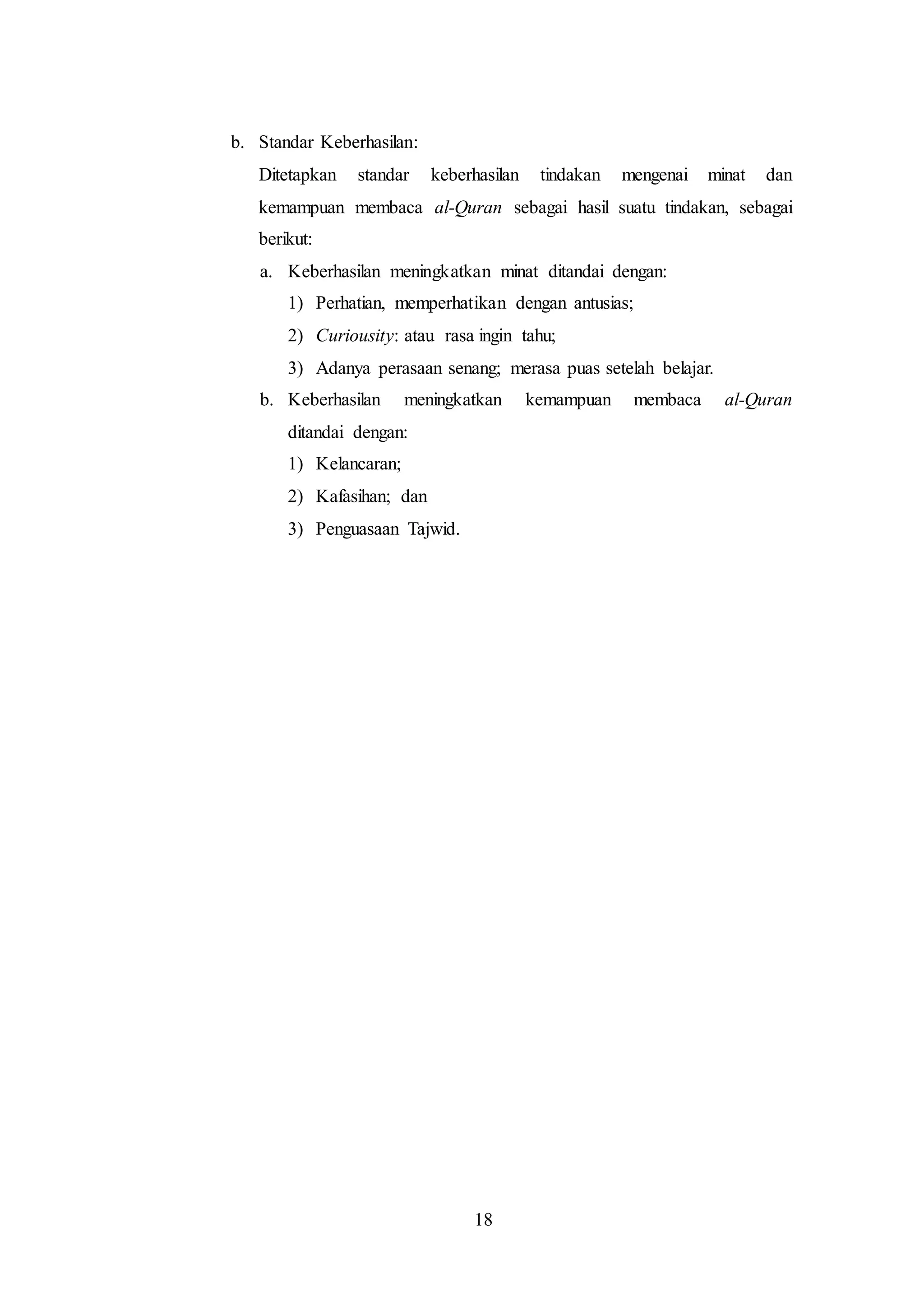 18 
b. Standar Keberhasilan: 
Ditetapkan standar keberhasilan tindakan mengenai minat dan 
kemampuan membaca al-Quran sebagai hasil suatu tindakan, sebagai 
berikut: 
a. Keberhasilan meningkatkan minat ditandai dengan: 
1) Perhatian, memperhatikan dengan antusias; 
2) Curiousity: atau rasa ingin tahu; 
3) Adanya perasaan senang; merasa puas setelah belajar. 
b. Keberhasilan meningkatkan kemampuan membaca al-Quran 
ditandai dengan: 
1) Kelancaran; 
2) Kafasihan; dan 
3) Penguasaan Tajwid. 
 