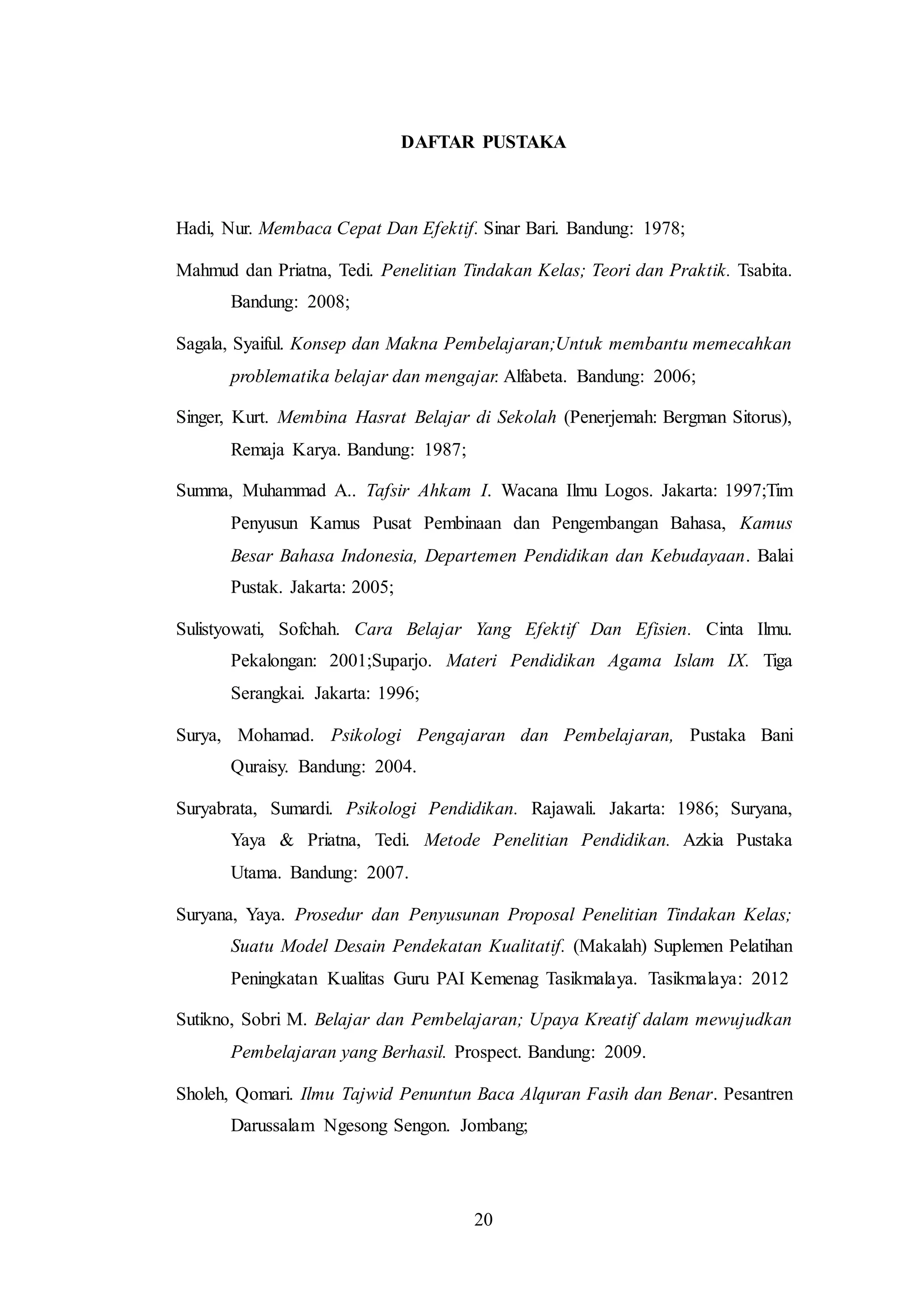 DAFTAR PUSTAKA 
Hadi, Nur. Membaca Cepat Dan Efektif. Sinar Bari. Bandung: 1978; 
Mahmud dan Priatna, Tedi. Penelitian Tindakan Kelas; Teori dan Praktik. Tsabita. 
20 
Bandung: 2008; 
Sagala, Syaiful. Konsep dan Makna Pembelajaran;Untuk membantu memecahkan 
problematika belajar dan mengajar. Alfabeta. Bandung: 2006; 
Singer, Kurt. Membina Hasrat Belajar di Sekolah (Penerjemah: Bergman Sitorus), 
Remaja Karya. Bandung: 1987; 
Summa, Muhammad A.. Tafsir Ahkam I. Wacana Ilmu Logos. Jakarta: 1997;Tim 
Penyusun Kamus Pusat Pembinaan dan Pengembangan Bahasa, Kamus 
Besar Bahasa Indonesia, Departemen Pendidikan dan Kebudayaan. Balai 
Pustak. Jakarta: 2005; 
Sulistyowati, Sofchah. Cara Belajar Yang Efektif Dan Efisien. Cinta Ilmu. 
Pekalongan: 2001;Suparjo. Materi Pendidikan Agama Islam IX. Tiga 
Serangkai. Jakarta: 1996; 
Surya, Mohamad. Psikologi Pengajaran dan Pembelajaran, Pustaka Bani 
Quraisy. Bandung: 2004. 
Suryabrata, Sumardi. Psikologi Pendidikan. Rajawali. Jakarta: 1986; Suryana, 
Yaya & Priatna, Tedi. Metode Penelitian Pendidikan. Azkia Pustaka 
Utama. Bandung: 2007. 
Suryana, Yaya. Prosedur dan Penyusunan Proposal Penelitian Tindakan Kelas; 
Suatu Model Desain Pendekatan Kualitatif. (Makalah) Suplemen Pelatihan 
Peningkatan Kualitas Guru PAI Kemenag Tasikmalaya. Tasikmalaya: 2012 
Sutikno, Sobri M. Belajar dan Pembelajaran; Upaya Kreatif dalam mewujudkan 
Pembelajaran yang Berhasil. Prospect. Bandung: 2009. 
Sholeh, Qomari. Ilmu Tajwid Penuntun Baca Alquran Fasih dan Benar. Pesantren 
Darussalam Ngesong Sengon. Jombang; 
 