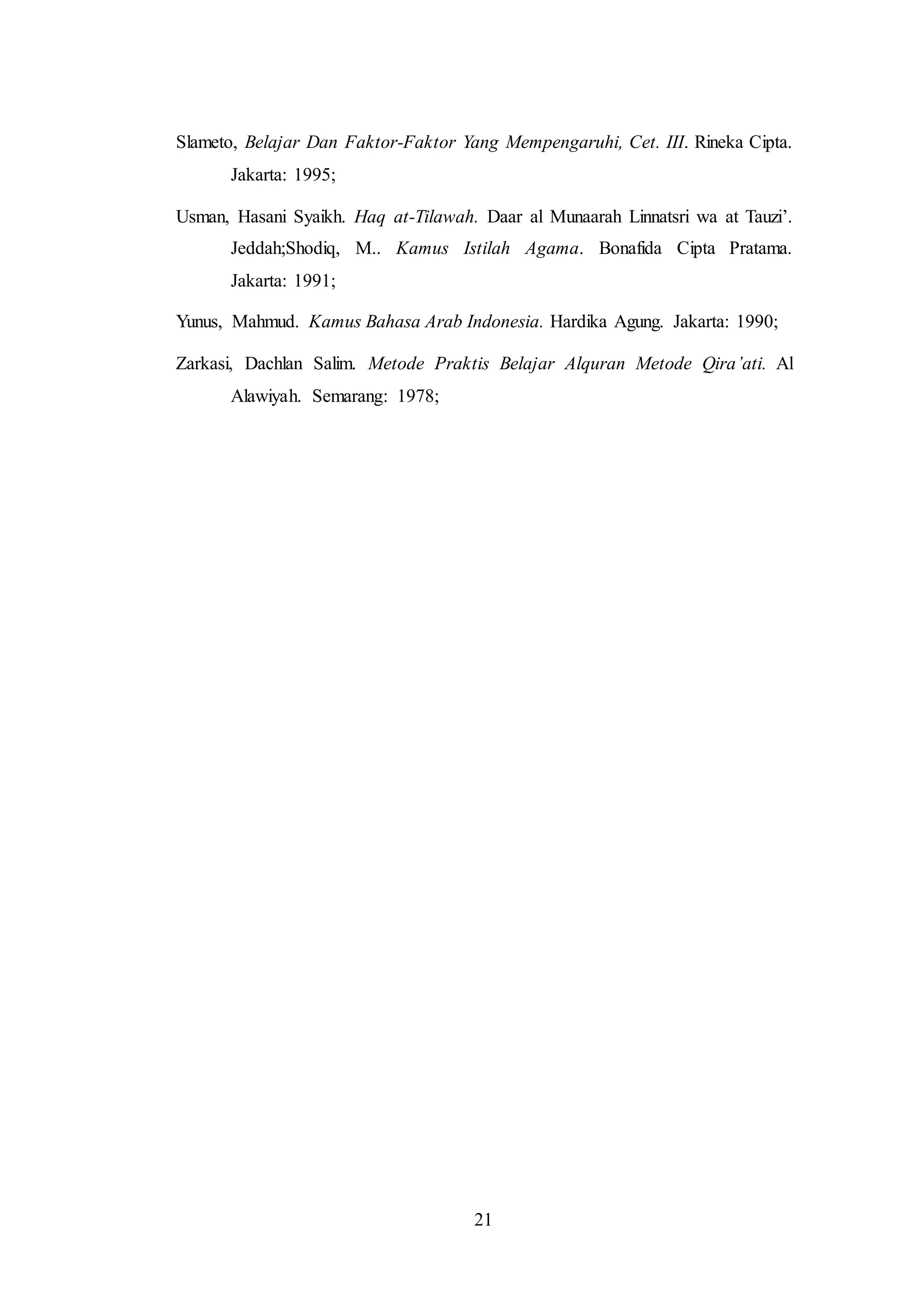 Slameto, Belajar Dan Faktor-Faktor Yang Mempengaruhi, Cet. III. Rineka Cipta. 
21 
Jakarta: 1995; 
Usman, Hasani Syaikh. Haq at-Tilawah. Daar al Munaarah Linnatsri wa at Tauzi’. 
Jeddah;Shodiq, M.. Kamus Istilah Agama. Bonafida Cipta Pratama. 
Jakarta: 1991; 
Yunus, Mahmud. Kamus Bahasa Arab Indonesia. Hardika Agung. Jakarta: 1990; 
Zarkasi, Dachlan Salim. Metode Praktis Belajar Alquran Metode Qira’ati. Al 
Alawiyah. Semarang: 1978; 
