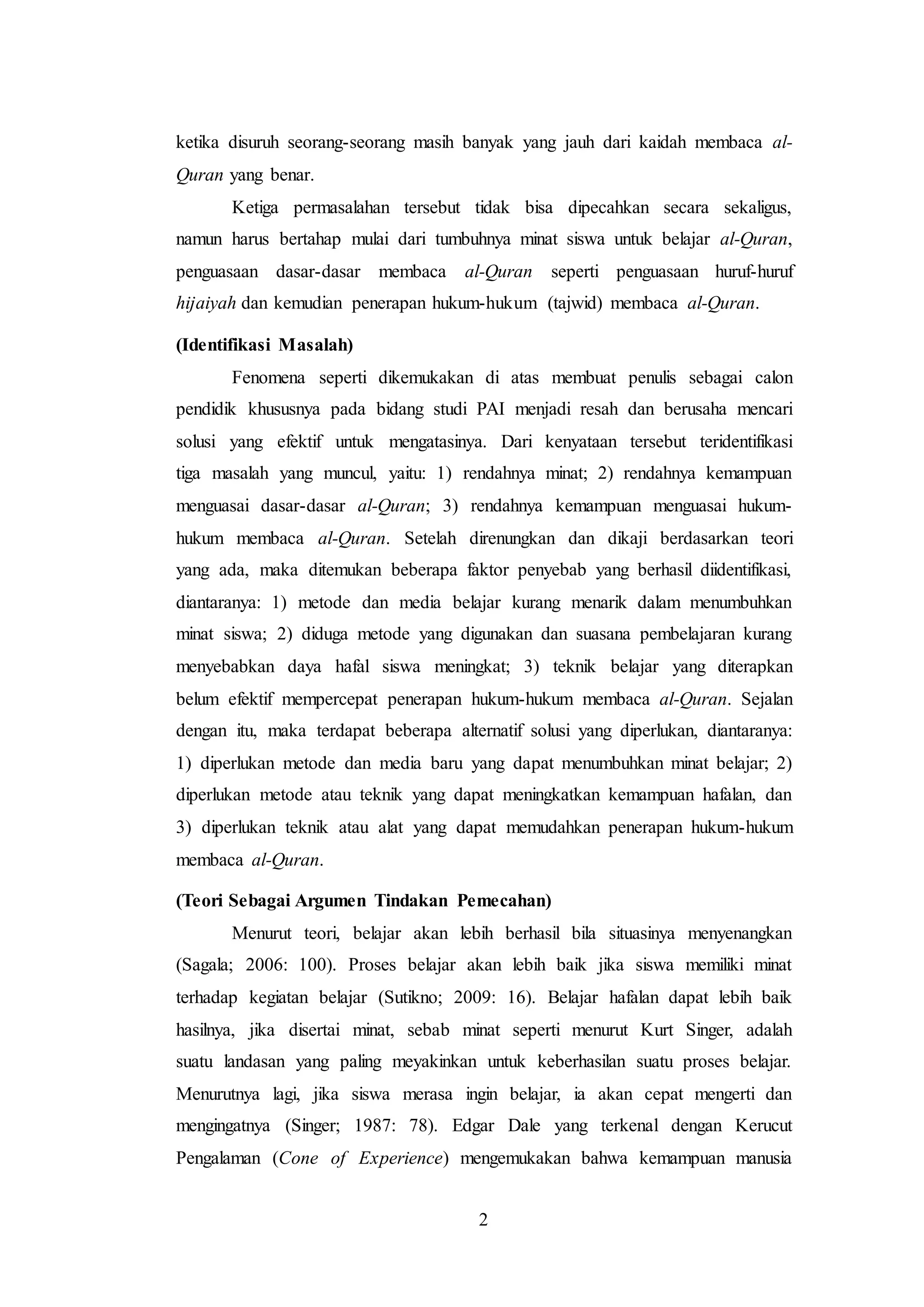 ketika disuruh seorang-seorang masih banyak yang jauh dari kaidah membaca al- 
Quran yang benar. 
Ketiga permasalahan tersebut tidak bisa dipecahkan secara sekaligus, 
namun harus bertahap mulai dari tumbuhnya minat siswa untuk belajar al-Quran, 
penguasaan dasar-dasar membaca al-Quran seperti penguasaan huruf-huruf 
hijaiyah dan kemudian penerapan hukum-hukum (tajwid) membaca al-Quran. 
2 
(Identifikasi Masalah) 
Fenomena seperti dikemukakan di atas membuat penulis sebagai calon 
pendidik khususnya pada bidang studi PAI menjadi resah dan berusaha mencari 
solusi yang efektif untuk mengatasinya. Dari kenyataan tersebut teridentifikasi 
tiga masalah yang muncul, yaitu: 1) rendahnya minat; 2) rendahnya kemampuan 
menguasai dasar-dasar al-Quran; 3) rendahnya kemampuan menguasai hukum-hukum 
membaca al-Quran. Setelah direnungkan dan dikaji berdasarkan teori 
yang ada, maka ditemukan beberapa faktor penyebab yang berhasil diidentifikasi, 
diantaranya: 1) metode dan media belajar kurang menarik dalam menumbuhkan 
minat siswa; 2) diduga metode yang digunakan dan suasana pembelajaran kurang 
menyebabkan daya hafal siswa meningkat; 3) teknik belajar yang diterapkan 
belum efektif mempercepat penerapan hukum-hukum membaca al-Quran. Sejalan 
dengan itu, maka terdapat beberapa alternatif solusi yang diperlukan, diantaranya: 
1) diperlukan metode dan media baru yang dapat menumbuhkan minat belajar; 2) 
diperlukan metode atau teknik yang dapat meningkatkan kemampuan hafalan, dan 
3) diperlukan teknik atau alat yang dapat memudahkan penerapan hukum-hukum 
membaca al-Quran. 
(Teori Sebagai Argumen Tindakan Pemecahan) 
Menurut teori, belajar akan lebih berhasil bila situasinya menyenangkan 
(Sagala; 2006: 100). Proses belajar akan lebih baik jika siswa memiliki minat 
terhadap kegiatan belajar (Sutikno; 2009: 16). Belajar hafalan dapat lebih baik 
hasilnya, jika disertai minat, sebab minat seperti menurut Kurt Singer, adalah 
suatu landasan yang paling meyakinkan untuk keberhasilan suatu proses belajar. 
Menurutnya lagi, jika siswa merasa ingin belajar, ia akan cepat mengerti dan 
mengingatnya (Singer; 1987: 78). Edgar Dale yang terkenal dengan Kerucut 
Pengalaman (Cone of Experience) mengemukakan bahwa kemampuan manusia 
 