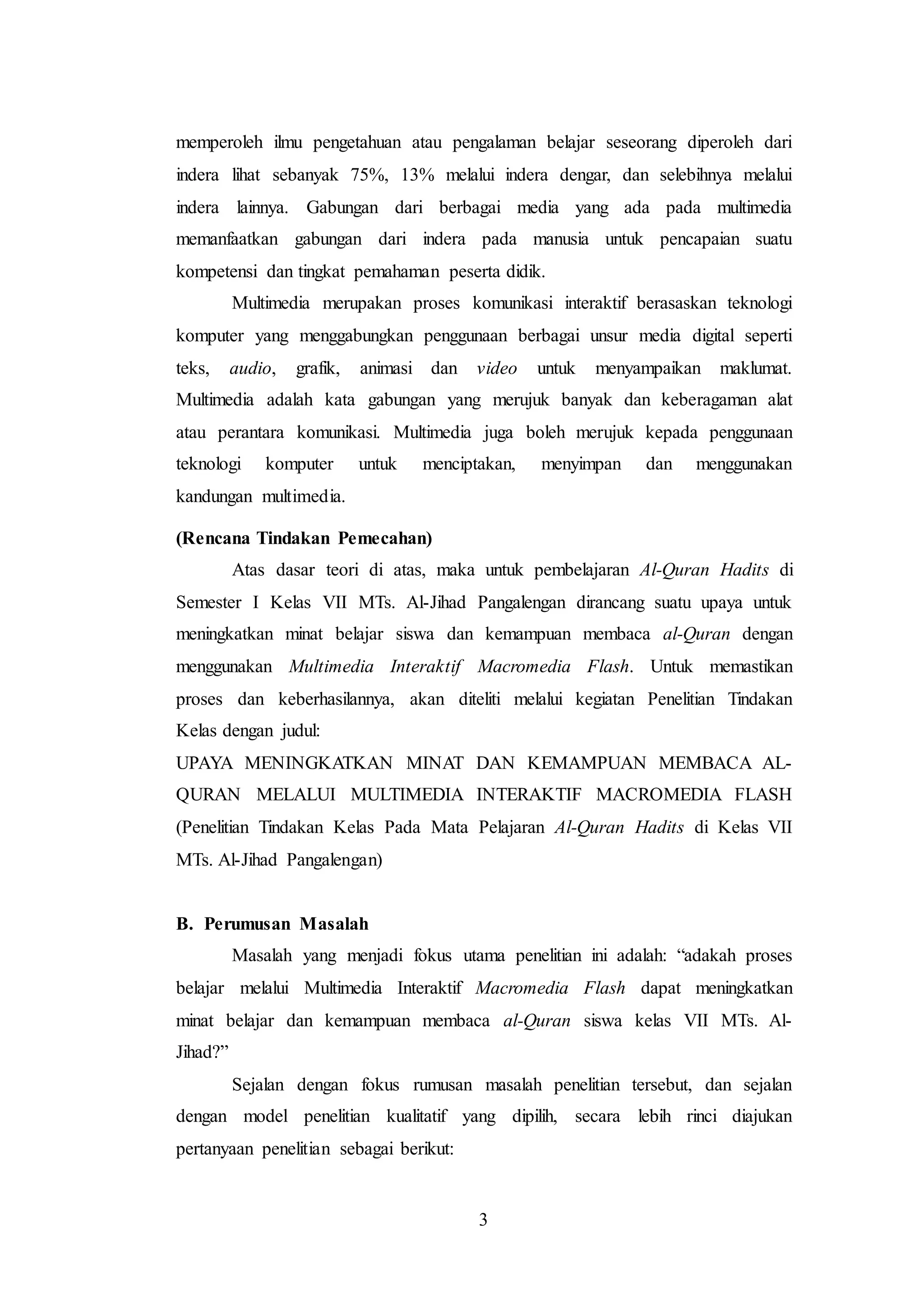 memperoleh ilmu pengetahuan atau pengalaman belajar seseorang diperoleh dari 
indera lihat sebanyak 75%, 13% melalui indera dengar, dan selebihnya melalui 
indera lainnya. Gabungan dari berbagai media yang ada pada multimedia 
memanfaatkan gabungan dari indera pada manusia untuk pencapaian suatu 
kompetensi dan tingkat pemahaman peserta didik. 
Multimedia merupakan proses komunikasi interaktif berasaskan teknologi 
komputer yang menggabungkan penggunaan berbagai unsur media digital seperti 
teks, audio, grafik, animasi dan video untuk menyampaikan maklumat. 
Multimedia adalah kata gabungan yang merujuk banyak dan keberagaman alat 
atau perantara komunikasi. Multimedia juga boleh merujuk kepada penggunaan 
teknologi komputer untuk menciptakan, menyimpan dan menggunakan 
kandungan multimedia. 
3 
(Rencana Tindakan Pemecahan) 
Atas dasar teori di atas, maka untuk pembelajaran Al-Quran Hadits di 
Semester I Kelas VII MTs. Al-Jihad Pangalengan dirancang suatu upaya untuk 
meningkatkan minat belajar siswa dan kemampuan membaca al-Quran dengan 
menggunakan Multimedia Interaktif Macromedia Flash. Untuk memastikan 
proses dan keberhasilannya, akan diteliti melalui kegiatan Penelitian Tindakan 
Kelas dengan judul: 
UPAYA MENINGKATKAN MINAT DAN KEMAMPUAN MEMBACA AL-QURAN 
MELALUI MULTIMEDIA INTERAKTIF MACROMEDIA FLASH 
(Penelitian Tindakan Kelas Pada Mata Pelajaran Al-Quran Hadits di Kelas VII 
MTs. Al-Jihad Pangalengan) 
B. Perumusan Masalah 
Masalah yang menjadi fokus utama penelitian ini adalah: “adakah proses 
belajar melalui Multimedia Interaktif Macromedia Flash dapat meningkatkan 
minat belajar dan kemampuan membaca al-Quran siswa kelas VII MTs. Al- 
Jihad?” 
Sejalan dengan fokus rumusan masalah penelitian tersebut, dan sejalan 
dengan model penelitian kualitatif yang dipilih, secara lebih rinci diajukan 
pertanyaan penelitian sebagai berikut: 
 