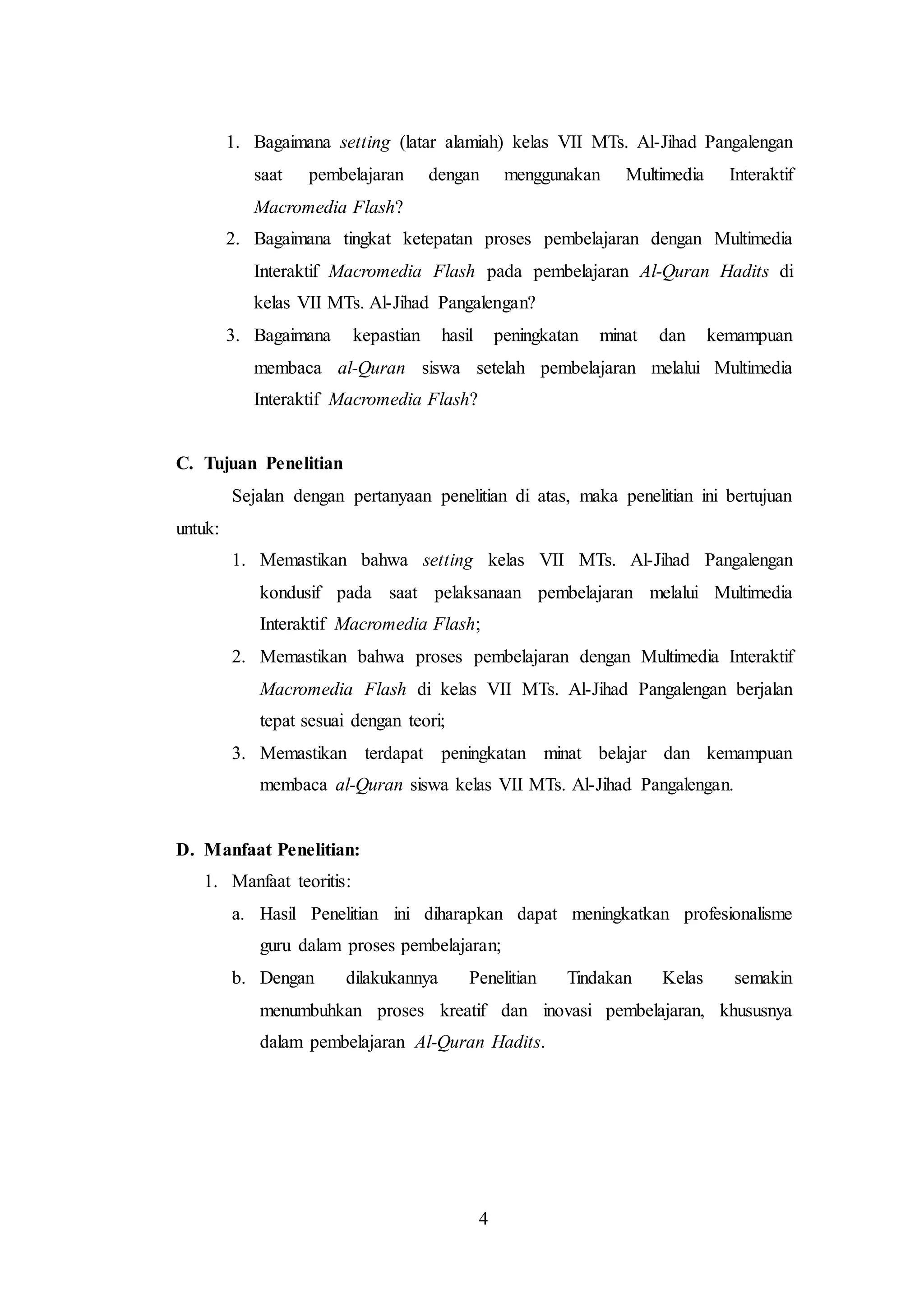 1. Bagaimana setting (latar alamiah) kelas VII MTs. Al-Jihad Pangalengan 
saat pembelajaran dengan menggunakan Multimedia Interaktif 
Macromedia Flash? 
2. Bagaimana tingkat ketepatan proses pembelajaran dengan Multimedia 
Interaktif Macromedia Flash pada pembelajaran Al-Quran Hadits di 
kelas VII MTs. Al-Jihad Pangalengan? 
3. Bagaimana kepastian hasil peningkatan minat dan kemampuan 
membaca al-Quran siswa setelah pembelajaran melalui Multimedia 
Interaktif Macromedia Flash? 
4 
C. Tujuan Penelitian 
Sejalan dengan pertanyaan penelitian di atas, maka penelitian ini bertujuan 
untuk: 
1. Memastikan bahwa setting kelas VII MTs. Al-Jihad Pangalengan 
kondusif pada saat pelaksanaan pembelajaran melalui Multimedia 
Interaktif Macromedia Flash; 
2. Memastikan bahwa proses pembelajaran dengan Multimedia Interaktif 
Macromedia Flash di kelas VII MTs. Al-Jihad Pangalengan berjalan 
tepat sesuai dengan teori; 
3. Memastikan terdapat peningkatan minat belajar dan kemampuan 
membaca al-Quran siswa kelas VII MTs. Al-Jihad Pangalengan. 
D. Manfaat Penelitian: 
1. Manfaat teoritis: 
a. Hasil Penelitian ini diharapkan dapat meningkatkan profesionalisme 
guru dalam proses pembelajaran; 
b. Dengan dilakukannya Penelitian Tindakan Kelas semakin 
menumbuhkan proses kreatif dan inovasi pembelajaran, khususnya 
dalam pembelajaran Al-Quran Hadits. 
 