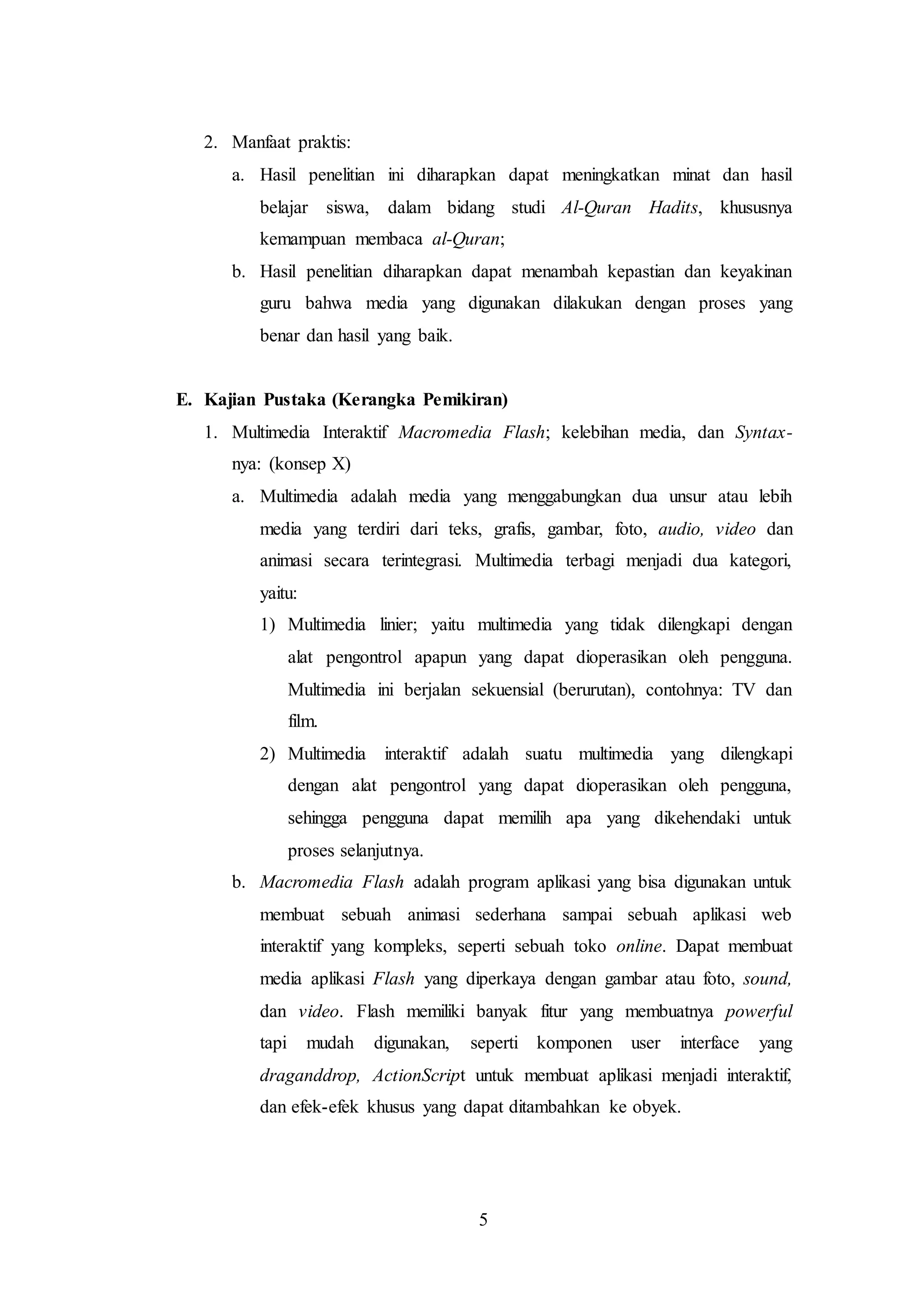 5 
2. Manfaat praktis: 
a. Hasil penelitian ini diharapkan dapat meningkatkan minat dan hasil 
belajar siswa, dalam bidang studi Al-Quran Hadits, khususnya 
kemampuan membaca al-Quran; 
b. Hasil penelitian diharapkan dapat menambah kepastian dan keyakinan 
guru bahwa media yang digunakan dilakukan dengan proses yang 
benar dan hasil yang baik. 
E. Kajian Pustaka (Kerangka Pemikiran) 
1. Multimedia Interaktif Macromedia Flash; kelebihan media, dan Syntax-nya: 
(konsep X) 
a. Multimedia adalah media yang menggabungkan dua unsur atau lebih 
media yang terdiri dari teks, grafis, gambar, foto, audio, video dan 
animasi secara terintegrasi. Multimedia terbagi menjadi dua kategori, 
yaitu: 
1) Multimedia linier; yaitu multimedia yang tidak dilengkapi dengan 
alat pengontrol apapun yang dapat dioperasikan oleh pengguna. 
Multimedia ini berjalan sekuensial (berurutan), contohnya: TV dan 
film. 
2) Multimedia interaktif adalah suatu multimedia yang dilengkapi 
dengan alat pengontrol yang dapat dioperasikan oleh pengguna, 
sehingga pengguna dapat memilih apa yang dikehendaki untuk 
proses selanjutnya. 
b. Macromedia Flash adalah program aplikasi yang bisa digunakan untuk 
membuat sebuah animasi sederhana sampai sebuah aplikasi web 
interaktif yang kompleks, seperti sebuah toko online. Dapat membuat 
media aplikasi Flash yang diperkaya dengan gambar atau foto, sound, 
dan video. Flash memiliki banyak fitur yang membuatnya powerful 
tapi mudah digunakan, seperti komponen user interface yang 
draganddrop, ActionScript untuk membuat aplikasi menjadi interaktif, 
dan efek-efek khusus yang dapat ditambahkan ke obyek. 
 