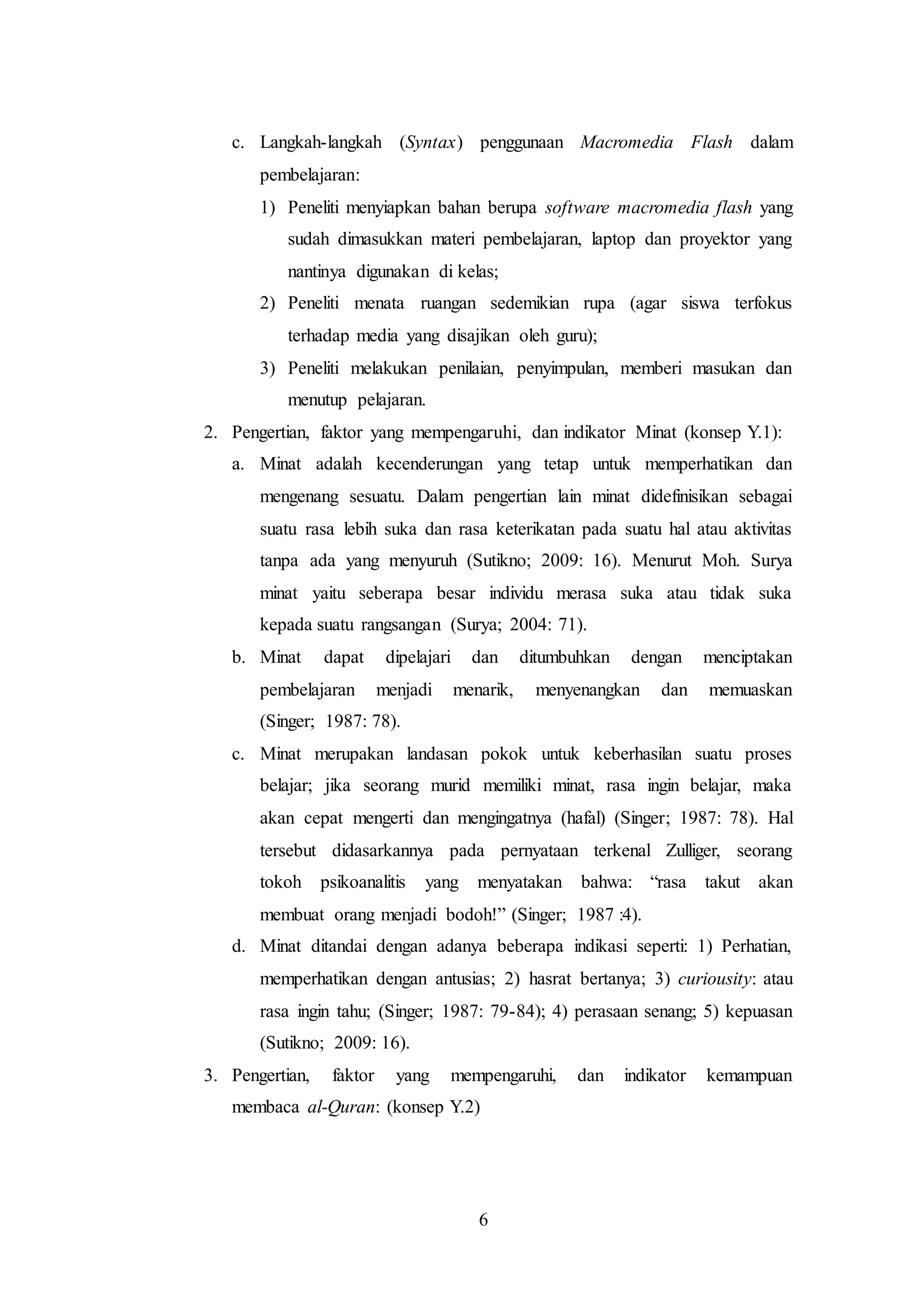 c. Langkah-langkah (Syntax) penggunaan Macromedia Flash dalam 
pembelajaran: 
1) Peneliti menyiapkan bahan berupa software macromedia flash yang 
sudah dimasukkan materi pembelajaran, laptop dan proyektor yang 
nantinya digunakan di kelas; 
2) Peneliti menata ruangan sedemikian rupa (agar siswa terfokus 
terhadap media yang disajikan oleh guru); 
3) Peneliti melakukan penilaian, penyimpulan, memberi masukan dan 
6 
menutup pelajaran. 
2. Pengertian, faktor yang mempengaruhi, dan indikator Minat (konsep Y.1): 
a. Minat adalah kecenderungan yang tetap untuk memperhatikan dan 
mengenang sesuatu. Dalam pengertian lain minat didefinisikan sebagai 
suatu rasa lebih suka dan rasa keterikatan pada suatu hal atau aktivitas 
tanpa ada yang menyuruh (Sutikno; 2009: 16). Menurut Moh. Surya 
minat yaitu seberapa besar individu merasa suka atau tidak suka 
kepada suatu rangsangan (Surya; 2004: 71). 
b. Minat dapat dipelajari dan ditumbuhkan dengan menciptakan 
pembelajaran menjadi menarik, menyenangkan dan memuaskan 
(Singer; 1987: 78). 
c. Minat merupakan landasan pokok untuk keberhasilan suatu proses 
belajar; jika seorang murid memiliki minat, rasa ingin belajar, maka 
akan cepat mengerti dan mengingatnya (hafal) (Singer; 1987: 78). Hal 
tersebut didasarkannya pada pernyataan terkenal Zulliger, seorang 
tokoh psikoanalitis yang menyatakan bahwa: “rasa takut akan 
membuat orang menjadi bodoh!” (Singer; 1987 :4). 
d. Minat ditandai dengan adanya beberapa indikasi seperti: 1) Perhatian, 
memperhatikan dengan antusias; 2) hasrat bertanya; 3) curiousity: atau 
rasa ingin tahu; (Singer; 1987: 79-84); 4) perasaan senang; 5) kepuasan 
(Sutikno; 2009: 16). 
3. Pengertian, faktor yang mempengaruhi, dan indikator kemampuan 
membaca al-Quran: (konsep Y.2) 
 