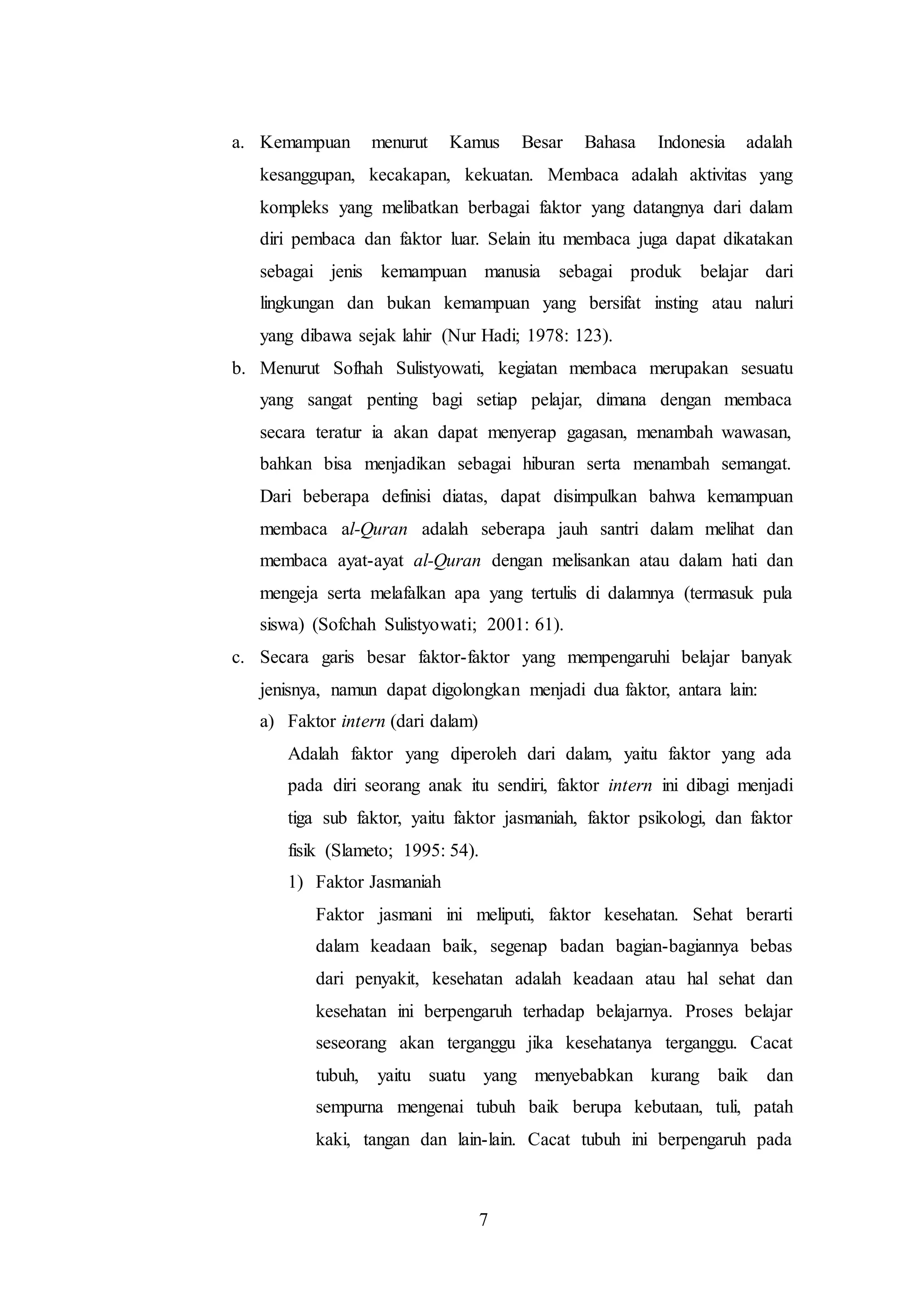 a. Kemampuan menurut Kamus Besar Bahasa Indonesia adalah 
kesanggupan, kecakapan, kekuatan. Membaca adalah aktivitas yang 
kompleks yang melibatkan berbagai faktor yang datangnya dari dalam 
diri pembaca dan faktor luar. Selain itu membaca juga dapat dikatakan 
sebagai jenis kemampuan manusia sebagai produk belajar dari 
lingkungan dan bukan kemampuan yang bersifat insting atau naluri 
yang dibawa sejak lahir (Nur Hadi; 1978: 123). 
b. Menurut Sofhah Sulistyowati, kegiatan membaca merupakan sesuatu 
yang sangat penting bagi setiap pelajar, dimana dengan membaca 
secara teratur ia akan dapat menyerap gagasan, menambah wawasan, 
bahkan bisa menjadikan sebagai hiburan serta menambah semangat. 
Dari beberapa definisi diatas, dapat disimpulkan bahwa kemampuan 
membaca al-Quran adalah seberapa jauh santri dalam melihat dan 
membaca ayat-ayat al-Quran dengan melisankan atau dalam hati dan 
mengeja serta melafalkan apa yang tertulis di dalamnya (termasuk pula 
siswa) (Sofchah Sulistyowati; 2001: 61). 
c. Secara garis besar faktor-faktor yang mempengaruhi belajar banyak 
jenisnya, namun dapat digolongkan menjadi dua faktor, antara lain: 
a) Faktor intern (dari dalam) 
Adalah faktor yang diperoleh dari dalam, yaitu faktor yang ada 
pada diri seorang anak itu sendiri, faktor intern ini dibagi menjadi 
tiga sub faktor, yaitu faktor jasmaniah, faktor psikologi, dan faktor 
fisik (Slameto; 1995: 54). 
1) Faktor Jasmaniah 
Faktor jasmani ini meliputi, faktor kesehatan. Sehat berarti 
dalam keadaan baik, segenap badan bagian-bagiannya bebas 
dari penyakit, kesehatan adalah keadaan atau hal sehat dan 
kesehatan ini berpengaruh terhadap belajarnya. Proses belajar 
seseorang akan terganggu jika kesehatanya terganggu. Cacat 
tubuh, yaitu suatu yang menyebabkan kurang baik dan 
sempurna mengenai tubuh baik berupa kebutaan, tuli, patah 
kaki, tangan dan lain-lain. Cacat tubuh ini berpengaruh pada 
7 
 