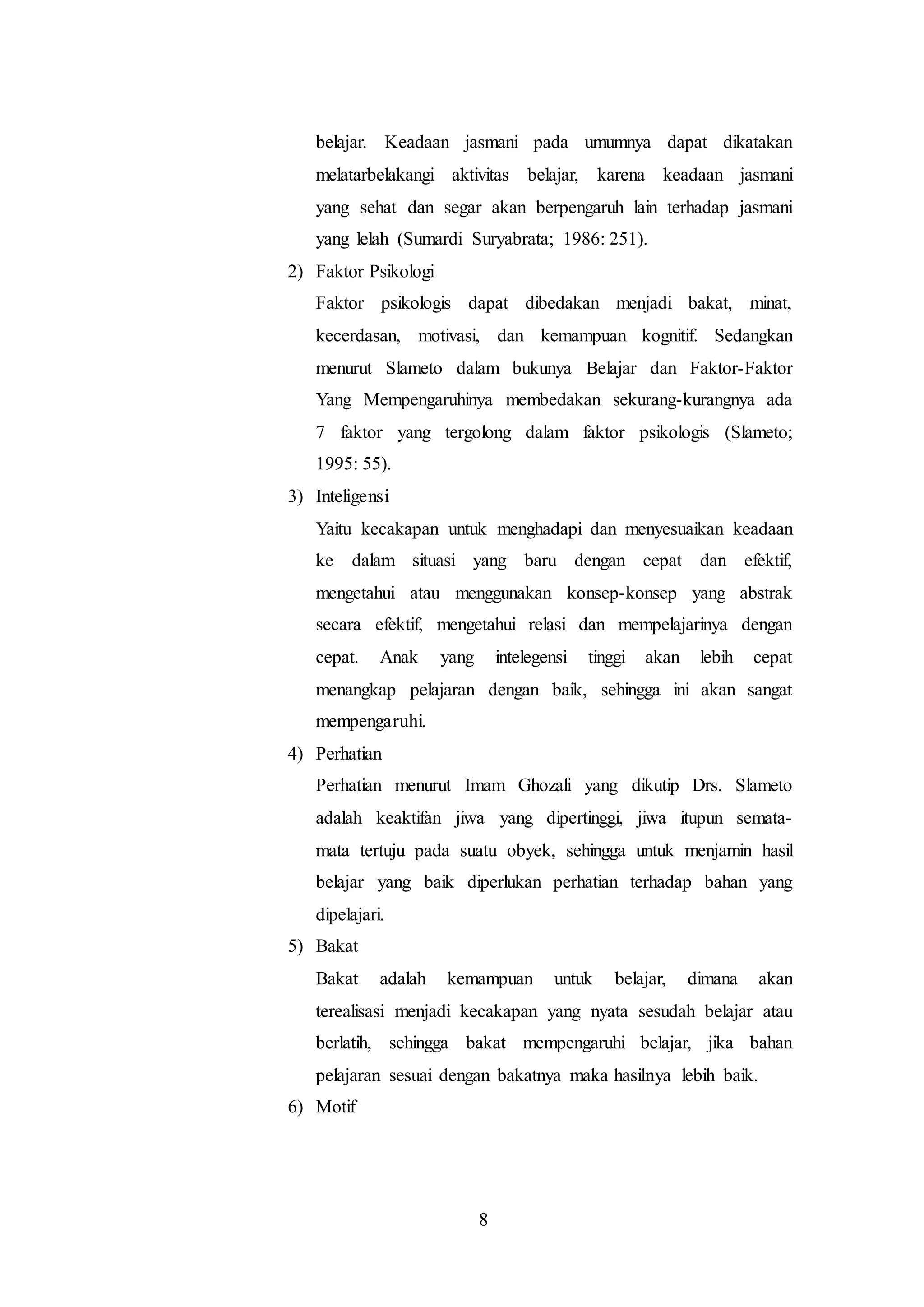 belajar. Keadaan jasmani pada umumnya dapat dikatakan 
melatarbelakangi aktivitas belajar, karena keadaan jasmani 
yang sehat dan segar akan berpengaruh lain terhadap jasmani 
yang lelah (Sumardi Suryabrata; 1986: 251). 
8 
2) Faktor Psikologi 
Faktor psikologis dapat dibedakan menjadi bakat, minat, 
kecerdasan, motivasi, dan kemampuan kognitif. Sedangkan 
menurut Slameto dalam bukunya Belajar dan Faktor-Faktor 
Yang Mempengaruhinya membedakan sekurang-kurangnya ada 
7 faktor yang tergolong dalam faktor psikologis (Slameto; 
1995: 55). 
3) Inteligensi 
Yaitu kecakapan untuk menghadapi dan menyesuaikan keadaan 
ke dalam situasi yang baru dengan cepat dan efektif, 
mengetahui atau menggunakan konsep-konsep yang abstrak 
secara efektif, mengetahui relasi dan mempelajarinya dengan 
cepat. Anak yang intelegensi tinggi akan lebih cepat 
menangkap pelajaran dengan baik, sehingga ini akan sangat 
mempengaruhi. 
4) Perhatian 
Perhatian menurut Imam Ghozali yang dikutip Drs. Slameto 
adalah keaktifan jiwa yang dipertinggi, jiwa itupun semata-mata 
tertuju pada suatu obyek, sehingga untuk menjamin hasil 
belajar yang baik diperlukan perhatian terhadap bahan yang 
dipelajari. 
5) Bakat 
Bakat adalah kemampuan untuk belajar, dimana akan 
terealisasi menjadi kecakapan yang nyata sesudah belajar atau 
berlatih, sehingga bakat mempengaruhi belajar, jika bahan 
pelajaran sesuai dengan bakatnya maka hasilnya lebih baik. 
6) Motif 
 