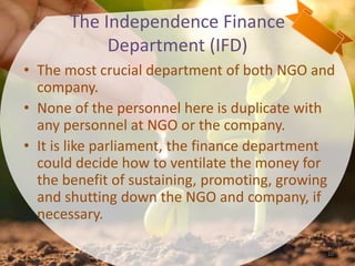The Independence Finance
Department (IFD)
• The most crucial department of both NGO and
company.
• None of the personnel here is duplicate with
any personnel at NGO or the company.
• It is like parliament, the finance department
could decide how to ventilate the money for
the benefit of sustaining, promoting, growing
and shutting down the NGO and company, if
necessary.
10
 