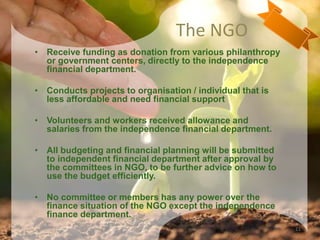 The NGO
• Receive funding as donation from various philanthropy
or government centers, directly to the independence
financial department.
• Conducts projects to organisation / individual that is
less affordable and need financial support
• Volunteers and workers received allowance and
salaries from the independence financial department.
• All budgeting and financial planning will be submitted
to independent financial department after approval by
the committees in NGO, to be further advice on how to
use the budget efficiently.
• No committee or members has any power over the
finance situation of the NGO except the independence
finance department.
11
 