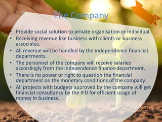 The Company
• Provide social solution to private organisation or individual.
• Receiving revenue like business with clients or business
associates.
• All revenue will be handled by the independence financial
departments.
• The personnel of the company will receive salaries
accordingly from the independence finance department.
• There is no power or right to question the financial
department on the monetary conditions of the company.
• All projects with budgets approved by the company will get
financial consultancy by the IFD for efficient usage of
money in business.
12
 