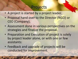 Projects
• A project is started by a project leader.
• Proposal hand over to the Director (NGO) or
CEO (Company).
• Assessment done in various perspectives on the
strategies and finalize the proposal.
• Preparation and Execution of project is solely
by project leader alone, or with one or few
assistants:
• Feedback and upgrade of projects will be
conducted for improvement.
20
 