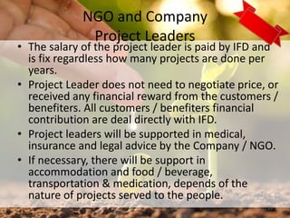 NGO and Company
Project Leaders
• The salary of the project leader is paid by IFD and
is fix regardless how many projects are done per
years.
• Project Leader does not need to negotiate price, or
received any financial reward from the customers /
benefiters. All customers / benefiters financial
contribution are deal directly with IFD.
• Project leaders will be supported in medical,
insurance and legal advice by the Company / NGO.
• If necessary, there will be support in
accommodation and food / beverage,
transportation & medication, depends of the
nature of projects served to the people.
23
 