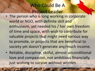 Who Could Be A
Project Leader
• The person who is long working in corporate
world or NGO, with definite skill and
enthusiasm, yet needed his / her own freedom
of time and space, with wish to contribute for
valuable projects that might need various way
to promote, or projects that are beneficial to
society yet doesn’t generate any/much income.
• Reliable, discipline, skilful, almost unconditional
love and compassion, not ambitious financially,
just wishing to survive without worries.
24
 