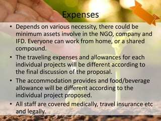 Expenses
• Depends on various necessity, there could be
minimum assets involve in the NGO, company and
IFD. Everyone can work from home, or a shared
compound.
• The traveling expenses and allowances for each
individual projects will be different according to
the final discussion of the proposal.
• The accommodation provides and food/beverage
allowance will be different according to the
individual project proposed.
• All staff are covered medically, travel insurance etc
and legally. 27
 