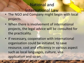 National and
International Law
• The NGO and Company might begin with local
projects.
• When there is involvement of international
projects, the legal advice will be consulted for
the practicality.
• If necessary, cooperation with international
organisation could be initiated, to save
resource, cost and efficiency in various aspect
such as local languages, culture, visa
application and so on.
29
 