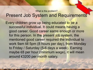 What is the problem?
Present Job System and Requirements
Every children grow up being educated to be a
successful individual. It could means having a
good career. Good career earns enough or more
for this person. In the present job system, the
mentioned good career required the individual to
work 9am till 5pm (8 hours per day), from Monday
to Friday / Saturday (5-6 days a week). Earning
maybe €8 per hour (minimum wage), it will mean
around €3200 per month salary.
3
 