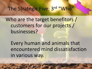 The Strategic Five: 3rd “Who”
Who are the target benefitors /
customers for our projects /
businesses?
Every human and animals that
encountered mind dissatisfaction
in various way.
34
 
