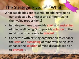 The Strategic Five: 5th “What”
What capabilities are essential to adding value to
our projects / businesses and differentiating
their value propositions?
• Initiate programs to provide start and sustaining
of mind well being Or to provide solution of the
mind dissatisfaction or to prevent it.
• Cooperate with existing organisation to enhance
the start and sustaining of mind well being Or to
enhance the solution of mind dissatisfaction or
to prevent it.
36
 