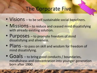 The Corporate Five
• Visions – to be self sustainable social benefiters.
• Missions – to reduce and ceased mind dissatisfying
with already existing solution.
• Purposes – to promote freedom of mind
dissatisfying and aliveness.
• Plans – to pass on skill and wisdom for freedom of
mind dissatisfying.
• Goals – to bring good conducts / boundaries,
mindfulness and concentration into younger generation
born after 1990.
38
 