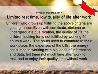 Children who grows up fulfilling the above criteria are
getting lesser. Even with certificate, diploma or
undergraduate qualification, the quality of life the
children looking for is not fulfilled by working 40
hours a week. The hours used to commute to their
work place, the expenses of the bills, the energy
consumed in working with big loads of information
and data, left them not much time after work to
rest, and to enjoy their quality time without work.
4
What is the problem?
Limited rest time, low quality of life after work
 