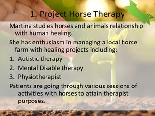 1. Project Horse Therapy
Martina studies horses and animals relationship
with human healing.
She has enthusiasm in managing a local horse
farm with healing projects including:
1. Autistic therapy
2. Mental Disable therapy
3. Physiotherapist
Patients are going through various sessions of
activities with horses to attain therapist
purposes.
40
 