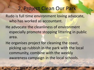 2. Project Clean Our Park
Rudo is full time environment loving advocate,
who has worked as accountant.
He advocate the cleanliness of environment
especially promote stopping littering in public
area.
He organises project for cleaning the coast,
picking up rubbish in the park with the local
community, combine with the weekly
awareness campaign in the local schools.
41
 