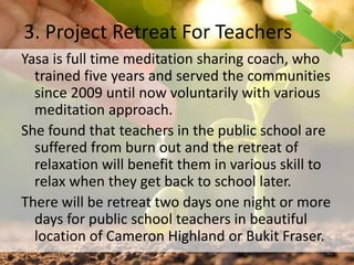 3. Project Retreat For Teachers
Yasa is full time meditation sharing coach, who
trained five years and served the communities
since 2009 until now voluntarily with various
meditation approach.
She found that teachers in the public school are
suffered from burn out and the retreat of
relaxation will benefit them in various skill to
relax when they get back to school later.
There will be retreat two days one night or more
days for public school teachers in beautiful
location of Cameron Highland or Bukit Fraser.
42
 