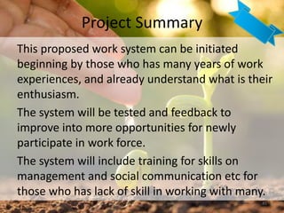 Project Summary
45
This proposed work system can be initiated
beginning by those who has many years of work
experiences, and already understand what is their
enthusiasm.
The system will be tested and feedback to
improve into more opportunities for newly
participate in work force.
The system will include training for skills on
management and social communication etc for
those who has lack of skill in working with many.
 