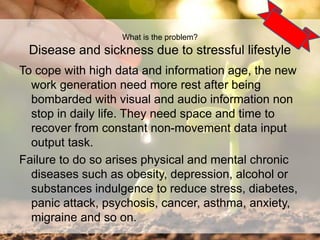 To cope with high data and information age, the new
work generation need more rest after being
bombarded with visual and audio information non
stop in daily life. They need space and time to
recover from constant non-movement data input
output task.
Failure to do so arises physical and mental chronic
diseases such as obesity, depression, alcohol or
substances indulgence to reduce stress, diabetes,
panic attack, psychosis, cancer, asthma, anxiety,
migraine and so on.
5
What is the problem?
Disease and sickness due to stressful lifestyle
 