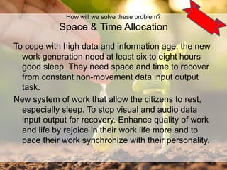 To cope with high data and information age, the new
work generation need at least six to eight hours
good sleep. They need space and time to recover
from constant non-movement data input output
task.
New system of work that allow the citizens to rest,
especially sleep. To stop visual and audio data
input output for recovery. Enhance quality of work
and life by rejoice in their work life more and to
pace their work synchronize with their personality.
6
How will we solve these problem?
Space & Time Allocation
 