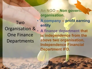 Two
Organisation &
One Finance
Departments
• An NGO – Non government
organisation.
• A company – profit earning
entity
• A finance department that
is independence from the
above two organisation,
Independence Financial
Department IFD.
9
 