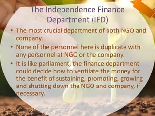 The Independence Finance
Department (IFD)
• The most crucial department of both NGO and
company.
• None of the personnel here is duplicate with
any personnel at NGO or the company.
• It is like parliament, the finance department
could decide how to ventilate the money for
the benefit of sustaining, promoting, growing
and shutting down the NGO and company, if
necessary.
10
 