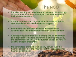 The NGO
• Receive funding as donation from various philanthropy
or government centers, directly to the independence
financial department.
• Conducts projects to organisation / individual that is
less affordable and need financial support
• Volunteers and workers received allowance and
salaries from the independence financial department.
• All budgeting and financial planning will be submitted
to independent financial department after approval by
the committees in NGO, to be further advice on how to
use the budget efficiently.
• No committee or members has any power over the
finance situation of the NGO except the independence
finance department.
11
 