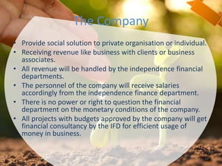 The Company
• Provide social solution to private organisation or individual.
• Receiving revenue like business with clients or business
associates.
• All revenue will be handled by the independence financial
departments.
• The personnel of the company will receive salaries
accordingly from the independence finance department.
• There is no power or right to question the financial
department on the monetary conditions of the company.
• All projects with budgets approved by the company will get
financial consultancy by the IFD for efficient usage of
money in business.
12
 