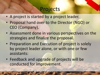 Projects
• A project is started by a project leader.
• Proposal hand over to the Director (NGO) or
CEO (Company).
• Assessment done in various perspectives on the
strategies and finalize the proposal.
• Preparation and Execution of project is solely
by project leader alone, or with one or few
assistants:
• Feedback and upgrade of projects will be
conducted for improvement.
20
 