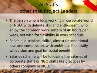 All Staffs
other than Project Leaders
• The person who is long working in corporate world
or NGO, with definite skill and enthusiasm, who
enjoy the common work system of 40 hours per
week, yet wish for flexibility in work schedule.
• Reliable, discipline, skilful, almost unconditional
love and compassion, with ambitious financially,
with vision and goal for social benefit.
• Salaries scheme will be following the salaries of
corporate staffs or NGO staffs like practices by
others company or NGO.
21
 
