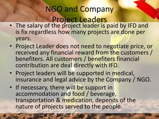 NGO and Company
Project Leaders
• The salary of the project leader is paid by IFD and
is fix regardless how many projects are done per
years.
• Project Leader does not need to negotiate price, or
received any financial reward from the customers /
benefiters. All customers / benefiters financial
contribution are deal directly with IFD.
• Project leaders will be supported in medical,
insurance and legal advice by the Company / NGO.
• If necessary, there will be support in
accommodation and food / beverage,
transportation & medication, depends of the
nature of projects served to the people.
23
 